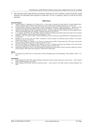 Performance of RC Beam Column Connections Subjected to Cyclic Loading
DOI: 10.9790/1684-12274853 www.iosrjournals.org 53 | Page
4. The maximum load in push direction occurred at a drift ratio of 5.56 % and had a value of 39.84 kN; in pull
direction, the maximum load occurred at a drift ratio of 5.56 % and had a value of 31.06 kN for GLD
specimen.
References
Journal Papers:
[1]. Akanshu Sharma, R. Eligehausen, G.R. Reddy (2011), "A new model to simulate joint shear behavior of poorly detailed beam–
column connections in RC structures under seismic loads, Part I: Exterior joints", Engineering Structures, 33, 1034–1051.
[2]. Constanze Röhma, Balthasar Novák, Saptarshi Sasmal, Ramanjaneyulu Karusala, Voggu Srinivas(2012), " Behaviour of fibre
reinforced beam-column sub-assemblages under reversed cyclic loading ”, Construction and Building Materials, 36 ,319–329
[3]. Saptarshi Sasmal, Balthasar Novák, K. Ramanjaneyulu (2011), "Numerical analysis of fiber composite-steel plate upgraded beam–
column sub-assemblage under cyclic loading", Composite Structures 93, pp. 599–610.
[4]. G. A. Lakshmi, Anjan Dutta, S.K. Deb (2008), "Numerical Studies of Strengthening of Beam-column Joint under Cyclic Excitation
using FRP Composites", Journal of Structural Engineering, 35, 59-65.
[5]. Ghobarah A. and T. El-Amoury (2002). "Seismic rehabilitation of beam–column joint using GFRP sheets", Engineering Structures
5, 1397–1407.
[6]. Ghobarah A., M. El-Attar, N.M. Aly (2000), "Evaluation of retrofit strategies for reinforced concrete columns: a case study",
Engineering Structures, 22, 490–501.
[7]. Kien Le-Trung, Kihak Lee, Jaehong Lee, Do Hyung Lee, Sungwoo Woo (2010), "Experimental study of RC beam–column joints
strengthened using CFRP composites", Composites: Part B, 41, 76–85.
[8]. Kien Le-Trung, Kihak Lee, Myoungsu Shin, Jaehong Lee (2011), "Analytical assessment and modeling of RC beam-column
connections strengthened with CFRP composites", Composites: Part B, 42, 1786–1798.
[9]. Jaehong Kim and James M. LaFave,"Joint Shear Behavior of Reinforced Concrete Beam-Column Connections subjected to Seismic
Lateral Loading", NSEL Report Series Report No. NSEL-020 November 2009
Book:
[1]. Dr. Durgesh C Rai (2007), Review of Documents on Seismic Strengthening of Existing Buildings, IITK,-GSDMA - EQ07 - V1.0,
India
Standards:
[1]. Indian Standard (IS 13920-1993). Ductile detailing of reinforced concrete structures subjected to seismic forces – code of practice
Bureau of Indian Standards , New Delhi.
[2]. Indian Standard (IS-456-2000). Plain and reinforced concrete – code of practice. New Delhi: Bureau of Indian Standards, New
Delhi.
 