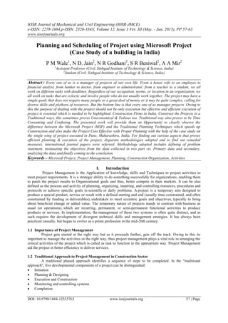 IOSR Journal of Mechanical and Civil Engineering (IOSR-JMCE)
e-ISSN: 2278-1684,p-ISSN: 2320-334X, Volume 12, Issue 3 Ver. III (May. - Jun. 2015), PP 57-63
www.iosrjournals.org
DOI: 10.9790/1684-12335763 www.iosrjournals.org 57 | Page
Planning and Scheduling of Project using Microsoft Project
(Case Study of a building in India)
P M Wale1
, N D. Jain2
, N R Godhani2
, S R Beniwal2
, A A Mir2
1
Assistant Professor (Civil, Sinhgad Institute of Technology & Science, India)
2
Student (Civil, Sinhgad Institute of Technology & Science, India)
Abstract : Every one of us is a manager of projects of our own life. From a house wife to an employee to
financial analyst, from banker to doctor, from engineer to administrator, from a teacher to a student, we all
work on different tasks with deadlines. Regardless of our occupation, norms, or location in an organization, we
all work on tasks that are eclectic and involve people who do not usually work together. The project may have a
simple goals that does not require many people or a great deal of money or it may be quite complex, calling for
diverse skills and plethora of resources. But the bottom line is that every one of us manages projects. Owing to
this the purpose of dealing with the project should not be only execution but effective and efficient execution of
project is essential which is needed to be highlighted. Construction Firms in India, Construct the Projects in a
Traditional ways, this sometimes proves Uneconomical & Tedious too. Traditional way also proves to be Time
Consuming and Confusing. The presented work will provide them an Opportunity to clearly observe the
difference between the Microsoft Project (MSP) and the Traditional Planning Techniques which speeds up
Construction and also make the Project Cost Effective with Proper Planning with the help of the case study on
the single wing of project executed in Pune, Maharashtra, India. For finding out various aspects that proves
efficient planning & execution of the project, disparate methodologies adopted and to find out remedial
measures, international journal papers were referred. Methodology adopted includes defining of problem
statement, insinuating the objectives from the data collected in two part viz. Primary data and secondary,
analyzing the data and finally coming to the conclusion.
Keywords – Microsoft Project, Project Management, Planning, Construction Organization, Activities
I. Introduction
Project Management is the Application of knowledge, skills and Techniques to project activities to
meet project requirements. It is a strategic ability to do something successfully for organizations, enabling them
to patch the project results to Organizational goals and thus, better compete in their markets. It can be also
defined as the process and activity of planning, organizing, inspiring, and controlling resources, procedures and
protocols to achieve specific goals in scientific or daily problems. A project is a temporary aim designed to
produce a special product, service or result with a defined starting and end (usually time-constrained, and often
constrained by funding or deliverables), undertaken to meet eccentric goals and objectives, typically to bring
about beneficial change or added value. The temporary nature of projects stands in contrast with business as
usual (or operations), which are recurring, permanent, or semi-permanent functional activities to produce
products or services. In implementation, the management of these two systems is often quite distinct, and as
such requires the development of divergent technical skills and management strategies. It has always been
practiced casually, but began to evolve as a prime profession in the mid-20th century.
1.1 Importance of Project Management
Project gets started at the right way but as it proceeds further, gets off the track. Owing to this its
important to manage the activities in the right way, thus project management plays a vital role in arranging the
critical activities of the project which is called as task to function in the appropriate way. Project Management
aid the project in better efficiency to deliver services.
1.2 Traditional Approach to Project Management in Construction Sector
A traditional phased approach identifies a sequence of steps to be completed. In the "traditional
approach", five developmental components of a project can be distinguished:
 Initiation
 Planning & Designing
 Execution and Construction
 Monitoring and controlling systems
 Completion
 