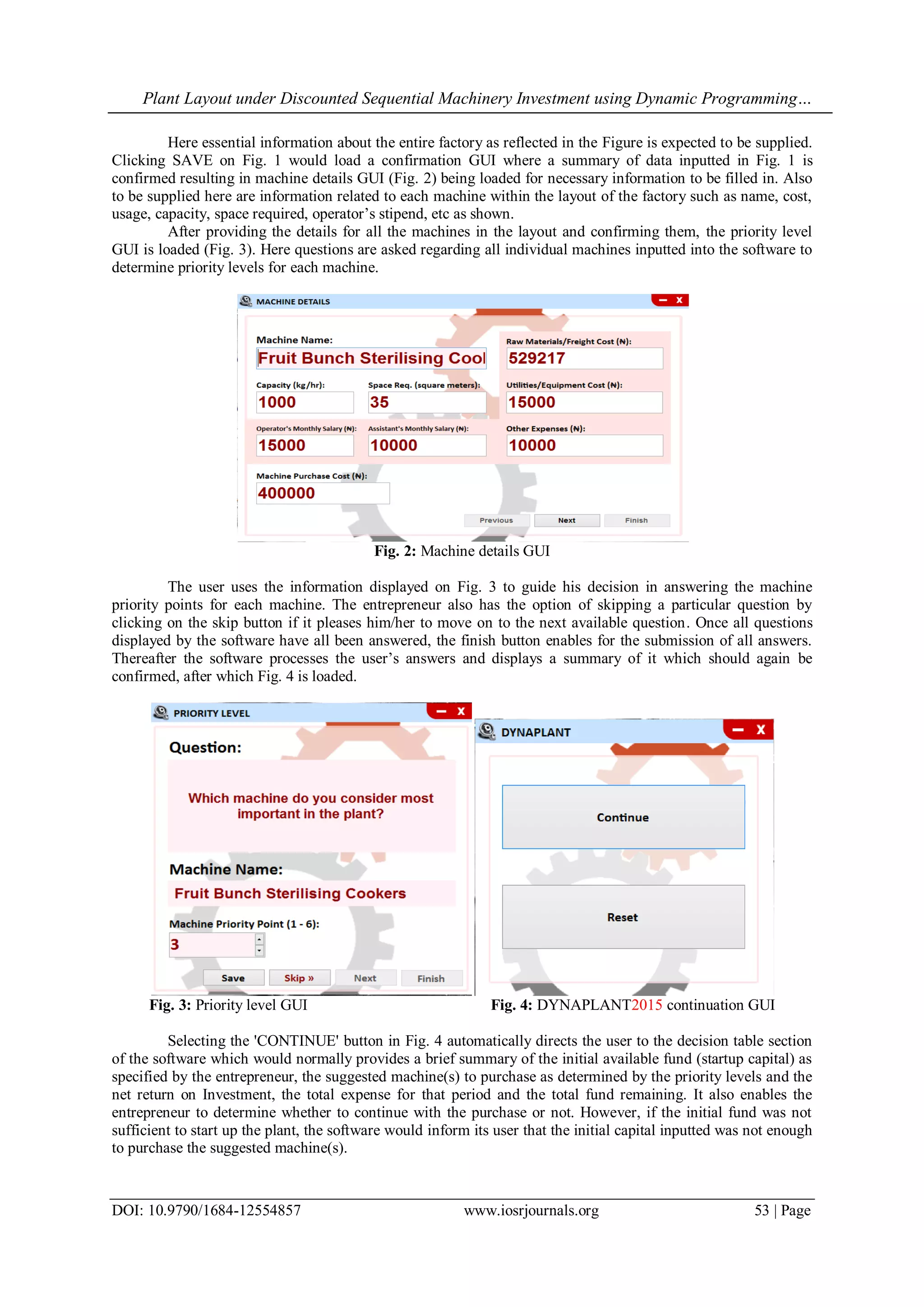 Plant Layout under Discounted Sequential Machinery Investment using Dynamic Programming…
DOI: 10.9790/1684-12554857 www.iosrjournals.org 53 | Page
Here essential information about the entire factory as reflected in the Figure is expected to be supplied.
Clicking SAVE on Fig. 1 would load a confirmation GUI where a summary of data inputted in Fig. 1 is
confirmed resulting in machine details GUI (Fig. 2) being loaded for necessary information to be filled in. Also
to be supplied here are information related to each machine within the layout of the factory such as name, cost,
usage, capacity, space required, operator’s stipend, etc as shown.
After providing the details for all the machines in the layout and confirming them, the priority level
GUI is loaded (Fig. 3). Here questions are asked regarding all individual machines inputted into the software to
determine priority levels for each machine.
Fig. 2: Machine details GUI
The user uses the information displayed on Fig. 3 to guide his decision in answering the machine
priority points for each machine. The entrepreneur also has the option of skipping a particular question by
clicking on the skip button if it pleases him/her to move on to the next available question. Once all questions
displayed by the software have all been answered, the finish button enables for the submission of all answers.
Thereafter the software processes the user’s answers and displays a summary of it which should again be
confirmed, after which Fig. 4 is loaded.
Fig. 3: Priority level GUI Fig. 4: DYNAPLANT2015 continuation GUI
Selecting the 'CONTINUE' button in Fig. 4 automatically directs the user to the decision table section
of the software which would normally provides a brief summary of the initial available fund (startup capital) as
specified by the entrepreneur, the suggested machine(s) to purchase as determined by the priority levels and the
net return on Investment, the total expense for that period and the total fund remaining. It also enables the
entrepreneur to determine whether to continue with the purchase or not. However, if the initial fund was not
sufficient to start up the plant, the software would inform its user that the initial capital inputted was not enough
to purchase the suggested machine(s).
 