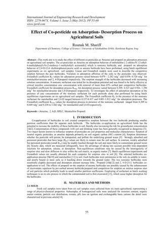 International Journal of Engineering Research and Development
ISSN: 2278-067X, Volume 1, Issue 2 (May 2012), PP.55-69
www.ijerd.com

    Effect of Co-pesticide on Adsorption- Desorption Process on
                          Agricultural Soils
                                               Rounak M. Shariff
        Department of Chemistry, College of Science / University of Salahaddine-Erbile, Kurdistan Region, Iraq



Abstract––This work aim is to study the effect of different co-pesticides as Atrazine and propanil on adsorption processes
on agricultural soil samples. The co-pesticides as Atrazine on adsorption behavior of metolachlor [ 2-chloro-N- (2-ethyl-
6-methylphenyl)-N-(2-methoxy-1-methylethyl) acetamide)] which is nonionic herbicide, and propanil on adsorption
behavior of 2,4-D (2,4- dichlorophenoxyacetic acid) as anionic herbicide have been preformed, using batch equilibrium
experiments on six agricultural soil samples. Linear and Freundlich models were used to describe the competitive
sorption between the pair herbicides. Variation in adsorption affinities of the soils to the pesticides was observed.
Freundlich coefficient KF values for adsorption process varied between 0.079 - 2.282 mlg-1 and 0.058- 0.720 mlg-1 for
metolachlor/atrazine and 2, 4-D/propanil respectively. The sorption strength of the herbicides decreased with increasing
solution concentration. A nonionic surfactant was tested for its desorption potential and was found to be fairly effective at
critical micelles concentration cmc concentration with removal of more than 65% sorbed pair competitive herbicides.
Freundlich coefficient for desorption process KFdes for desorption process varied between 0.209- 0.523 and 0.926- 1.296
mlg-1 for metolachlor/atrazine and 2,4-D/propanil respectively. To investigate the effect of adsorption-desorption in the
presence of cmc concentration of the nonionic surfactant for each pesticide alone also performed by using batch
equilibrium experiments on six agricultural soil samples. The Freundlich coefficient KF in the presence of the nonionic
surfactant for metolachlor and 2,4-D ranged between 0.337-0.437 and 0.001-1.012 mlg-1 for adsorption processes. The
Freundlich coefficient KFdes values for desorption process in presence of the nonionic surfactant ranged from 0.209 to
0.689 mlg-1 and 0.238 to 1.442 mlg-1 for metolachlor and 2,4-D respectively.

Keywords––Atrazine, 2, 4-D, HPLC, Metalachlor Propanil.

                                                I. INTRODUCTION
      Co-application of herbicides to soil created competitive sorption between the two herbicide producing smaller
partition coefficients than for separate each herbicide. The herbicides co-application on agricultural fields has the
potential to increase the mobility of these herbicides in soil, thereby also increasing the risk for groundwater concentration
[1&2]. Contamination of these compounds with soil and drinking water has been generally recognized as dangerous [3].
Two major factors known to influence sorption of pesticides are soil properties and molecular characteristics. Sorption of
neutral organic pesticides, as atrazine depends primarily on soil organic carbon (OC) content [4]. Sorption determines
whether the pesticide will persist, be transported, and pollute the underlying ground water [5]. Strongly adsorbed and
persistent pesticides that have large (Koc) values are likely to remain near the soil surface. In contrast, weakly adsorbed
but persistent pesticides (small Koc) may be readily leached through the soil and more likely to contaminate ground water
[6]. Kinetic data, which are measured infrequently, have the advantage of taking into account possible time-dependent
reactions for adsorption, release, or desorption. Non-equilibrium conditions may be caused by the heterogeneity of
sorption sites and slow diffusion to sites within the soil matrix, or organic matter [7]. Batch equilibrium experiments and
Freundlich values are usually obtained for such competes for sorption sites in soil [8]. The selected herbicides co-
application atrazine [9&10] and metolachlor [11] to soil. Each herbicides were persistence in the soil, its soluble in water,
and poorly bound to most soils so it leaching down towards the ground water. The two nonionic herbicides were
essentially slightly decreased and desorption amount increase little. Propanil [10&12] and 2, 4-D [11] herbicides co-
application to soil. The effects of propanil on the sorption of anionic herbicides are possibly caused by the enhancement
of electrostatic repulsion by pre-sorbed anionic herbicide/propanil and competition for sorption on interior sorption sites
of soil particles which probably leads to small smaller partition coefficients. Employing of surfactant as batch washing
techniques is an ex-situ process in which the contaminated soil is first excavated [13], which cause higher desorption for
the herbicides.

                                      II. MATERIALS AND METHODS
2.1 SOLIS
          Fresh soil samples were taken from six soil samples were collected from six main agricultural, representing a
range of physico-chemical properties. Subsamples of homogenized soils were analyzed for moisture content, organic
matter content, particle size distribution, texture, pH, loss on ignition and exchangeable basic cations the detail were
characterized in previous article[14].




                                                             55
 