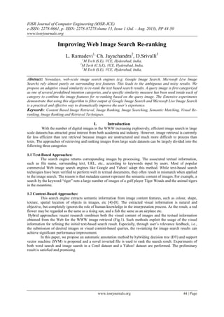 IOSR Journal of Computer Engineering (IOSR-JCE)
e-ISSN: 2278-0661, p- ISSN: 2278-8727Volume 13, Issue 1 (Jul. - Aug. 2013), PP 44-50
www.iosrjournals.org
www.iosrjournals.org 44 | Page
Improving Web Image Search Re-ranking
L. Ramadevi1,
Ch. Jayachandra2
, D.Srivalli3
1
M.Tech (S.E), VCE, Hyderabad, India,
2
M.Tech (C.S.E), VCE, Hyderabad, India,
3
M.Tech (S.E), VCE, Hyderabad, India,
Abstract: Nowadays, web-scale image search engines (e.g. Google Image Search, Microsoft Live Image
Search) rely almost purely on surrounding text features. This leads to the ambiguous and noisy results. We
propose an adaptive visual similarity to re-rank the text based search results. A query image is first categorized
as one of several predefined intention categories, and a specific similarity measure has been used inside each of
category to combine the image features for re-ranking based on the query image. The Extensive experiments
demonstrate that using this algorithm to filter output of Google Image Search and Microsoft Live Image Search
is a practical and effective way to dramatically improve the user’s experience.
Keywords: Content Based Image Retrieval, Image Ranking, Image Searching, Semantic Matching, Visual Re-
ranking, Image Ranking and Retrieval Techniques.
I. Introduction
With the number of digital images in the WWW increasing explosively, efficient image search in large
scale datasets has attracted great interest from both academia and industry. However, image retrieval is currently
far less efficient than text retrieval because images are unstructured and much more difficult to process than
texts. The approaches of retrieving and ranking images from large scale datasets can be largely divided into the
following three categories:
1.1 Text-Based Approaches:
The search engine returns corresponding images by processing. The associated textual information,
such as file name, surrounding text, URL, etc., according to keywords input by users. Most of popular
commercial Web image search engines like Google and Yahoo! adopt this method. While text-based search
techniques have been verified to perform well in textual documents, they often result in mismatch when applied
to the image search. The reason is that metadata cannot represent the semantic content of images. For example, a
search by the keyword “tiger” nets a large number of images of a golf player Tiger Woods and the animal tigers
in the meantime.
1.2 Content-Based Approaches:
This search engine extracts semantic information from image content features, such as colour, shape,
texture, spatial location of objects in images, etc [4]-[8]. The extracted visual information is natural and
objective, but completely ignores the role of human knowledge in the interpretation process. As the result, a red
flower may be regarded as the same as a rising sun, and a fish the same as an airplane etc.
Hybrid approaches: recent research combines both the visual content of images and the textual information
obtained from the Web for the WWW image retrieval (Fig.1). Such methods exploit the usage of the visual
information for refining the initial text-based search result. Especially, through user’s relevance feedback, i.e.,
the submission of desired images or visual content-based queries, the re-ranking for image search results can
achieve significant performance improvement.
In this paper, we propose an automatic annotation method by hybriding decision tree (DT) and support
vector machine (SVM) is proposed and a novel inverted file is used to rank the search result. Experiments of
both word search and image search in a Corel dataset and a Yahoo! dataset are performed. The preliminary
result is satisfied and promising.
 