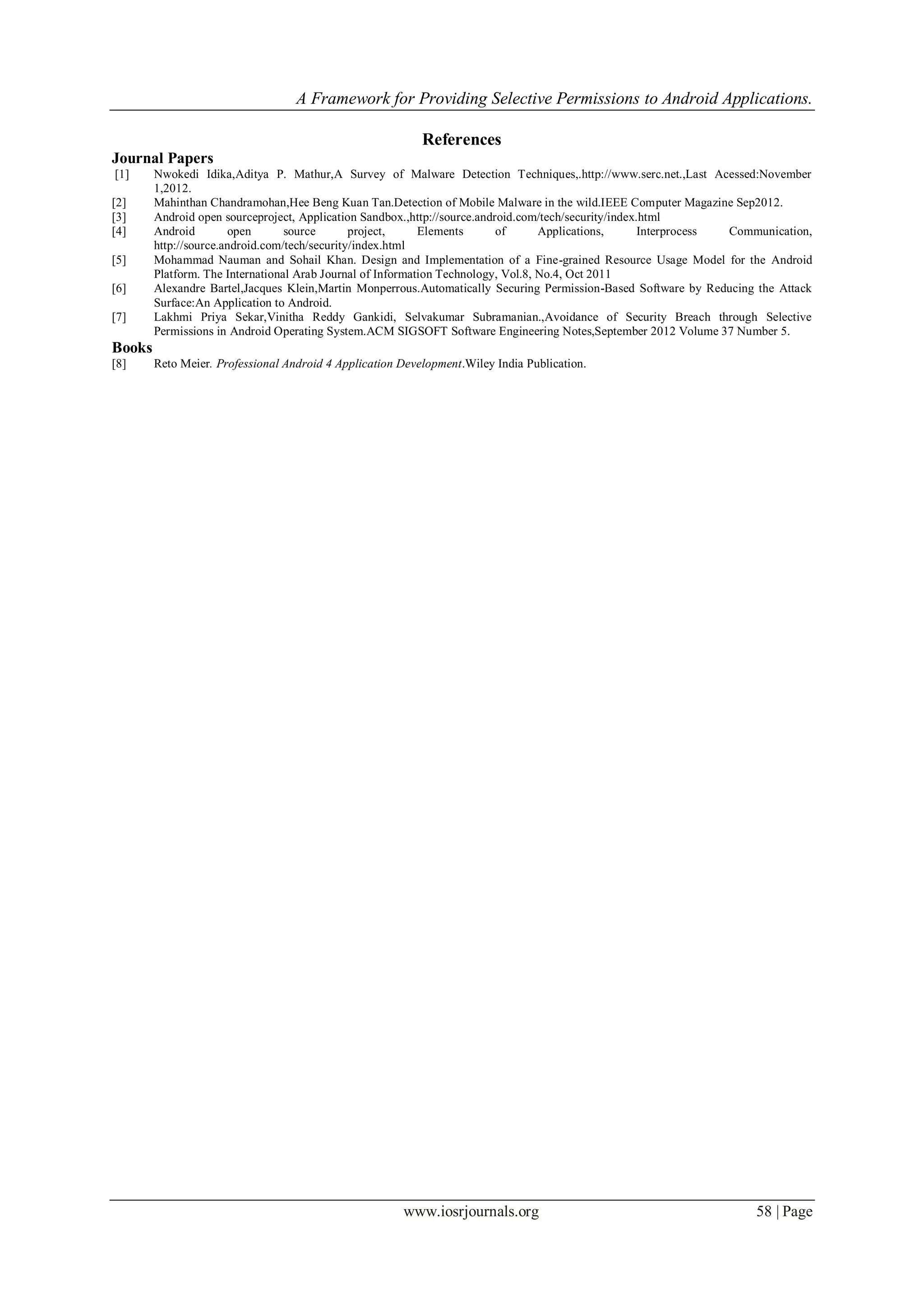 A Framework for Providing Selective Permissions to Android Applications.
www.iosrjournals.org 58 | Page
References
Journal Papers
[1] Nwokedi Idika,Aditya P. Mathur,A Survey of Malware Detection Techniques,.http://www.serc.net.,Last Acessed:November
1,2012.
[2] Mahinthan Chandramohan,Hee Beng Kuan Tan.Detection of Mobile Malware in the wild.IEEE Computer Magazine Sep2012.
[3] Android open sourceproject, Application Sandbox.,http://source.android.com/tech/security/index.html
[4] Android open source project, Elements of Applications, Interprocess Communication,
http://source.android.com/tech/security/index.html
[5] Mohammad Nauman and Sohail Khan. Design and Implementation of a Fine-grained Resource Usage Model for the Android
Platform. The International Arab Journal of Information Technology, Vol.8, No.4, Oct 2011
[6] Alexandre Bartel,Jacques Klein,Martin Monperrous.Automatically Securing Permission-Based Software by Reducing the Attack
Surface:An Application to Android.
[7] Lakhmi Priya Sekar,Vinitha Reddy Gankidi, Selvakumar Subramanian.,Avoidance of Security Breach through Selective
Permissions in Android Operating System.ACM SIGSOFT Software Engineering Notes,September 2012 Volume 37 Number 5.
Books
[8] Reto Meier. Professional Android 4 Application Development.Wiley India Publication.
 