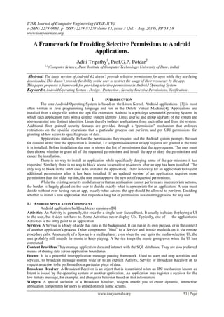IOSR Journal of Computer Engineering (IOSR-JCE)
e-ISSN: 2278-0661, p- ISSN: 2278-8727Volume 13, Issue 3 (Jul. - Aug. 2013), PP 53-58
www.iosrjournals.org
www.iosrjournals.org 53 | Page
A Framework for Providing Selective Permissions to Android
Applications.
Aditi Tripathy1
, Prof.G.P. Potdar2
1,2
(Computer Science, Pune Institute of Computer Technology/ University of Pune, India)
Abstract: The latest version of Android 4.2 doesn’t provide selective permissions for apps while they are being
downloaded.This doesn’t provide flexibility to the user to restrict the usage of their resources by the app.
This paper proposes a framework for providing selective permissions in Android Operating System
Keywords: Android Operating System , Design , Protection , Security Selective Permissions, Verification .
I. INTRODUCTION
The core Android Operating System is based on the Linux Kernel. Android applications [3] is most
often written in Java programming language and run in the Dalvik Virtual Machine[4]. Applications are
installed from a single file within the .apk file extension. Android is a privilege separated Operating System, in
which each application runs with a distinct system identity (Linux user id and group id).Parts of the system are
also separated into distinct identities. Linux thereby isolates applications from each other and from the system.
Additional finer grained security features are provided through a “permission” mechanism that enforces
restrictions on the specific operations that a particular process can perform, and per URI permissions for
granting ad-hoc access to specific pieces of data .
Applications statically declare the permissions they require, and the Android system prompts the user
for consent at the time the application is installed, i.e. all permissions that an app requires are granted at the time
it is installed. Before installation the user is shown the list of permissions that the app requests. The user must
then choose whether to grant all of the requested permissions and install the app or deny the permissions and
cancel the installation.
There is no way to install an application while specifically denying some of the per-missions it has
requested. Similarly there is no way to block access to sensitive re-sources after an app has been installed. The
only way to block in the latter case is to uninstall the application. There is no way for an application to request
additional permissions after it has been installed. If an updated version of an application requires more
permissions than the older version, the user must approve the new set of requested permissions.
While the existing security model ensures that an application cannot perform any inappropriate actions,
the burden is largely placed on the user to decide exactly what is appropriate for an application. A user must
decide without ever having run an app, exactly what actions the app should be allowed to perform. Deciding
whether to install a new application that requests a long list of permissions is a daunting process for any user.
1.1 ANDROID APPLICATION COMPONENT
Android application building blocks consists of[8]
Activities: An Activity is, generally, the code for a single, user-focused task. It usually includes displaying a UI
to the user, but it does not have to. Some Activities never display UIs. Typically, one of the application's
Activities is the entry point to an application.
Services: A Service is a body of code that runs in the background. It can run in its own process, or in the context
of another application's process. Other components "bind" to a Service and invoke methods on it via remote
procedure calls. An example of a Service is a media player: even when the user quits the media-selection UI, the
user probably still intends for music to keep playing. A Service keeps the music going even when the UI has
completed.
Content Providers:They manage application data and interact with the SQL databases. They are also preferred
means of sharing data across application boundaries.
Intents: It is a powerful interapplication message passing framework. Used to start and stop activities and
services, to broadcast message system wide or to an explicit Activity, Service or Broadcast Receiver or to
request an action to be performed on a particular piece of data.
Broadcast Receiver: A Broadcast Receiver is an object that is instantiated when an IPC mechanism known as
Intent is issued by the operating system or another application. An application may register a receiver for the
low battery message, for example, and change its behavior based on that information.
Widgets: A special variation of a Broadcast Receiver, widgets enable you to create dynamic, interactive
application components for users to embed on their home screens.
 