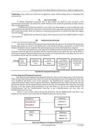 A Framework for Providing Selective Permissions to Android Applications.
www.iosrjournals.org 54 | Page
Notifications: They enable you to alert users to application events without stealing focus or interrupting their
current activity.
II. RELATED WORK
In Shadow Manifest[7] permission that an app requires are stored by prior execution of the
app.Unecessary permissions are stored with a mask which are to be revoked by generating an empty resource
when an app requests them.
COPES(Correct Permission Set)[6] is a tool which uses static analysis to extract a table from from
Android framework bytecode.This table the set of permissions that an app needs and maps every method of the
API to these permissions which are called.So no unnecessary permissions are stored in the table and mapped
with API methods.
In Apex[5] users are allowed to specify what an app can access.An extended installer is used to
set user policies.
III. PROPOSED FRAMEWORK
3.1 SKETCH OF PROPOSED FRAMEWORK
Fig1 shows the sketch of the proposed framework.Initially the app has to be installed.The permissions
that the app requires are stored in the database.We would already be having a permission set stored in the
database divided into various categories.The requested permissions will be stored under these categories.
Now the run time permissions of the app will be checked with the initial permissions it has requested
for.If they match the app will be provided with the resource.If they do not match the user will be shown a
notification warning of malicious behavior.Now the resource will be provided after a time delay.The user can in
the meantime stop the app if he considers it to be dangerous.
Fig3Sketch of proposed framework.
3.2 Class Diagram Of Proposed Framework
Fig2 shows the class diagram of the proposed framework. There are four major classes in the framework.
These are the Collect Permission Class which will extract the required permissions of the application at the time
of its installation and divide it into various categories. The StorePermission category class will store the
collected permissions under various categories.Then there is MapPermission class which will map the run time
permissions requests with the app permissions request at the time of its installation.The notify class will notify
the user if the app requests extra permissions at run time.There is a one to one relation between the
CollectPermission and the StorePermission Class.That is one CollectPermission can have only one
StorePermission and vice-versa.
There is a one to many relation between the NotifyUser and the MapPermission class.That is one
NotifyUser class can have one or more than one MapPermission class and vice-versa.
Fig2 Class Diagram of Proposed Framework
 