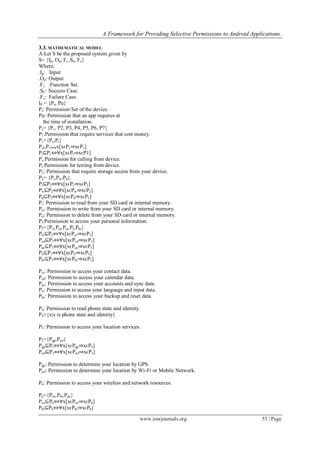 A Framework for Providing Selective Permissions to Android Applications.
www.iosrjournals.org 55 | Page
3.3. MATHEMATICAL MODEL
A Let S be the proposed system given by
S= {Ip, Op, Fs ,Sc, Fc}
Where,
.Ip: Input
.Op: Output
.Fs :Function Set.
.SC: Success Case.
.Fc: Failure Case.
IP = {Ps, Pu}
Ps: Permission Set of the device.
Pu: Permission that an app requires at
the time of installation.
Ps= {P1, P2, P3, P4, P5, P6, P7}
P1:Permission that require services that cost money.
P1={Pc,Pt}
Pc⊆P1⇔∀x[xϵPc⇒xϵP1]
Pt⊆P1⇔∀x[xϵPt⇒xϵP1]
Pc:Permission for calling from device.
Pt:Permission for texting from device.
P2: Permission that require storage access from your device.
P2= {Pr,Pw,Pd}.
Pr⊆P2⇔∀x[xϵPr⇒xϵP2]
Pw⊆P2⇔∀x[xϵPw⇒xϵP2]
Pd⊆P2⇔∀x[xϵPd⇒xϵP2]
Pr: Permission to read from your SD card or internal memory.
Pw: Permission to write from your SD card or internal memory.
Pd: Permission to delete from your SD card or internal memory.
P3:Permission to access your personal information.
P3={Pct,Pcd,Pac,Pli,Pbr}
Pct⊆P3⇔∀x[xϵPct⇒xϵP3]
Pcd⊆P3⇔∀x[xϵPcd⇒xϵP3]
Pac⊆P3⇔∀x[xϵPac⇒xϵP3]
Pli⊆P3⇔∀x[xϵPli⇒xϵP3]
Pbr⊆P3⇔∀x[xϵPbr⇒xϵP3]
Pct: Permission to access your contact data.
Pcd: Permission to access your calendar data.
Pac: Permission to access your accounts and sync data.
Pli: Permission to access your language and input data.
Pbr: Permission to access your backup and reset data.
P4: Permission to read phone state and identity.
P4={x|x is phone state and identity}
P5: Permission to access your location services.
P5={Pgp,Pwf}
Pgp⊆P5⇔∀x[xϵPgp⇒xϵP5]
Pwf⊆P5⇔∀x[xϵPwf⇒xϵP5]
Pgp: Permission to determine your location by GPS.
Pwf: Permission to determine your location by Wi-Fi or Mobile Network.
P6: Permission to access your wireless and network resources.
P6={Pwi,Pbl,Pdu}
Pwi⊆P6⇔∀x[xϵPwi⇒xϵP6]
Pbl⊆P6⇔∀x[xϵPbl⇒xϵP6]
 