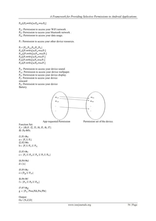 A Framework for Providing Selective Permissions to Android Applications.
www.iosrjournals.org 56 | Page
Pdu⊆P6⇔∀x[xϵPdu⇒xϵP6]
Pwi: Permission to access your WiFi network .
Pbl: Permission to access your bluetooth network .
Pdu: Permission to access your data usage.
P7: Permission to access your other device resources.
P7={Pso,Pwa,Pdi,Psi,Pbt}
Pso⊆P7⇔∀x[xϵPso⇒xϵP7]
Pwa⊆P7⇔∀x[xϵPwa⇒xϵP7]
Pdi⊆P7⇔∀x[xϵPdi⇒xϵP7]
Psi⊆P7⇔∀x[xϵPsi⇒xϵP7]
Pbt⊆P7⇔∀x[xϵPbt⇒xϵP7]
Pso: Permission to access your device sound.
Pwa: Permission to access your device wallpaper.
Pdi: Permission to access your device display.
Psi: Permission to access your device
simcard
Pbt: Permission to access your device
Battery.
App requested Permission Permission set of the device.
Function Set:
Fs= {f0,f1, f2, f3, f4, f5, f6, f7}
f0: PuPs
f1:P1a
a ϵ {Pc U Pt}
f2:P2b
b ϵ {Pr U Pw U Pd}
f3:P3c
c ϵ {Pct U Pcd U Pac U Pli U Pbr}
f4:P4d
d ϵ{x}
f5:P5e
e ϵ{Pgp U Pwf}
f6:P6f
f ϵ {Pwi U Pbl U Pdu}
f7:P7g
g ϵ {Pso, Pwa,Pdi,Psi,Pbt}
Output:
OP={N,Z,D}
 