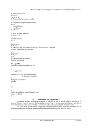 A Framework for Providing Selective Permissions to Android Applications.
www.iosrjournals.org 57 | Page
N:Notification to user.
N={n1,n2}
{n1 ,n2}ϵ R
R=True(notify), False(do not notify)
Z: Flag for notifying faulty applications
Z= {0, 1}
0 ⇒ no faulty apps
1 ⇒ faulty app.
If Zϵ1 ⇒N
D:Delay access to resources.
If N ϵ n1 ⇒ D.
Initial Condition:
IP ≠ ɸ
Success case:
Sc=S1∩S2
S1⇒Malicious app detected successfully and resource access is delayed.
S2⇒User is notified at the right time.
Failure case:
Fc=F1∩F2
OP=ɸ
F1⇒Malicious app not detected.
F2⇒User not notified.
3.4 Algorithm
Algorithm PermissionMapping (Pu,Pr)
{
x: Application;
if (Pu(x)==Pr(x)) //Pu:Initial Permissions.
// Pr: Runtime Permissions.
{
then grant resource to x;
return x;
}
else
{
Notify user and delay grant of resource to x;
return x+delay;
}
IV. Conclusion and Future Work
In this paper we have presented a framework for enabling the user to provide selective permissions in
terms of selective resource access to the app during runtime.Here we have considered malicious behavior as
requesting for extra permissions at run time as compared to the permissions asked at installation time.
The future work would include recognizing extra permissions as fully malicious or whether it is a
genuine request by the application and then enabling the user to decide the next course of action.
 
