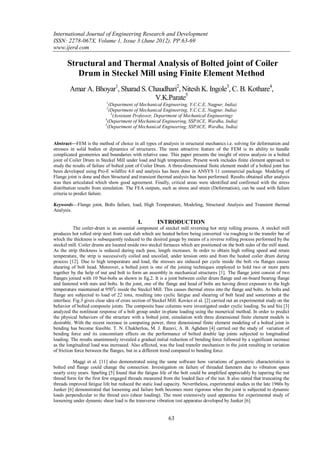 International Journal of Engineering Research and Development
ISSN: 2278-067X, Volume 1, Issue 3 (June 2012), PP.63-69
www.ijerd.com

       Structural and Thermal Analysis of Bolted joint of Coiler
          Drum in Steckel Mill using Finite Element Method
        Amar A. Bhoyar1, Sharad S. Chaudhari2, Nitesh K. Ingole3, C. B. Kothare4,
                                     V.K.Parate5
                            1
                              (Department of Mechanical Engineering, Y.C.C.E, Nagpur, India)
                            2
                              (Department of Mechanical Engineering, Y.C.C.E, Nagpur, India)
                               3
                                 (Assistant Professor, Department of Mechanical Engineering)
                           4
                             (Department of Mechanical Engineering, SSPACE, Wardha, India)
                           5
                             (Department of Mechanical Engineering, SSPACE, Wardha, India)


Abstract––FEM is the method of choice in all types of analysis in structural mechanics i.e. solving for deformation and
stresses in solid bodies or dynamics of structures. The most attractive feature of the FEM is its ability to handle
complicated geometries and boundaries with relative ease. This paper presents the insight of stress analysis in a bolted
joint of Coiler Drum in Steckel Mill under load and high temperature. Present work includes finite element approach to
study the results of failure of bolted joint of Coiler Drum. A three-dimensional finite element model of a bolted joint has
been developed using Pro-E wildfire 4.0 and analysis has been done in ANSYS 11 commercial package. Modeling of
Flange joint is done and then Structural and transient thermal analysis has been performed. Results obtained after analysis
was then articulated which show good agreement. Finally, critical areas were identified and confirmed with the stress
distribution results from simulation. The FEA outputs, such as stress and strain (Deformation), can be used with failure
criteria to predict failure.

Keywords––Flange joint, Bolts failure, load, High Temperature, Modeling, Structural Analysis and Transient thermal
Analysis.

                                             I.        INTRODUCTION
           The coiler-drum is an essential component of steckel mill reversing hot strip rolling process. A steckel mill
produces hot rolled strip steel from cast slab which are heated before being converted via roughing to the transfer bar of
which the thickness is subsequently reduced to the desired gauge by means of a reverse rolling process performed by the
steckel mill. Coiler drums are located inside two steckel furnaces which are positioned on the both sides of the mill stand.
As the strip thickness is reduced during each pass, length increases. In order to obtain high rolling speed and retain
temperature, the strip is successively coiled and uncoiled, under tension onto and from the heated coiler drum during
process [12]. Due to high temperature and load, the stresses are induced per cycle inside the bolt via flanges causes
shearing of bolt head. Moreover, a bolted joint is one of the joining techniques employed to hold two or more parts
together by the help of nut and bolt to form an assembly in mechanical structures [1]. The flange joint consist of two
flanges joined with 10 Nut-bolts as shown in fig.2. It is a joint between coiler drum flange and on-board bearing flange
and fastened with nuts and bolts. In the joint, one of the flange and head of bolts are having direct exposure to the high
temperature maintained at 9500c inside the Steckel Mill. This causes thermal stress into the flange and bolts. As bolts and
flange are subjected to load of 22 tons, resulting into cyclic fatigue and shearing of bolt head and sometimes at the
interface. Fig.3 gives clear idea of cross section of Steckel Mill. Kovács et al. [2] carried out an experimental study on the
behavior of bolted composite joints. The composite base columns were investigated under cyclic loading. Su and Siu [3]
analyzed the nonlinear response of a bolt group under in-plane loading using the numerical method. In order to predict
the physical behaviors of the structure with a bolted joint, simulation with three dimensional finite element models is
desirable. With the recent increase in computing power, three dimensional finite element modeling of a bolted joint in
bending has become feasible. T. N. Chakherlou, M. J. Razavi, A. B. Aghdam [4] carried out the study of variation of
bending force and its concomitant effects on the performance of bolted double lap joints subjected to longitudinal
loading. The results unanimously revealed a gradual initial reduction of bending force followed by a significant increase
as the longitudinal load was increased. Also affected, was the load transfer mechanism in the joint resulting in variation
of friction force between the flanges, but in a different trend compared to bending force.

          Maggi et al. [11] also demonstrated using the same software how variations of geometric characteristics in
bolted end flange could change the connection. Investigation on failure of threaded fasteners due to vibration spans
nearly sixty years. Sparling [5] found that the fatigue life of the bolt could be amplified appreciably by tapering the nut
thread form for the first few engaged threads measured from the loaded face of the nut. It also stated that truncating the
threads improved fatigue life but reduced the static load capacity. Nevertheless, experimental studies in the late 1960s by
Junker [6] demonstrated that loosening and failure both becomes more rigorous when the joint is subjected to dynamic
loads perpendicular to the thread axis (shear loading). The most extensively used apparatus for experimental study of
loosening under dynamic shear load is the transverse vibration test apparatus developed by Junker [6].


                                                             63
 