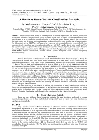 IOSR Journal of Computer Engineering (IOSR-JCE)
e-ISSN: 2278-0661, p- ISSN: 2278-8727Volume 14, Issue 1 (Sep. - Oct. 2013), PP 54-60
www.iosrjournals.org
www.iosrjournals.org 54 | Page
A Review of Recent Texture Classification: Methods.
M. Venkataramana , Asst.prof ,Prof .E.Sreenivasa Reddy ,
Prof CH.Satyanarayana ,S.Anuradha
1 Asst.Prof, Dept Of CSE, Gitam University, Visakapatnama, India.2
Prof, Dept Of CSE Nagarjunauniversity,
3
Prof.Dept Of CSE Jntu Kakinada, India.4.Asst.Prof CSE Dept Gitam University.
Abstract: Texture classification is used in various pattern recognition applications that possess feature-liked
Appearance. This paper aims to compile the recent trends on the usage of feature extraction and classification
methods used in the research of texture classification as well as the texture datasets used for the experiments.
The study shows that the signal processing methods, such as Gabor filters and wavelets are gaining popularity
but old methods such as GLCM are still used but are improved with new calculations or combined with other
methods. For the classifiers, nearest neighbor algorithms are still fairly popular despite being simple and SVM
has become a major classifier used in texture classification. For the datasets, DynTex, Brodatz texture dataset is
the most popularly used dataset despite it being old and with limited samples, other datasets are less used.
Index Terms: Texture Classification, wavelet –Based Dynamic, Computer Vision, Pattern Recognition,
Machine Learning.
I. Introduction
Texture classification is the process to classify different textures from the given images. Although the
classification of textures itself often seems to be meaningless in its own sense, texture classification can
however be implemented a large variety of real world problems involving specific textures of different objects
[1]. Some of the real world applications that involve textured objects of surfaces include rock classification [2],
wood species recognition [3], face Detection [4], fabric classification [5], geographical landscape segmentation
[6] and etc. All these applications allowed the target subjects to be viewed as a specific type of texture and
hence they can be solved using texture classification techniques. Texture classification techniques are grouped
up in five main groups in general, namely 1) structural; 2) statistical; 3) signal processing; 4) model-based
stochastic [1], and; 5) morphology-based methods [7]. Out of the five groups, statistical and signal processing
methods are the most widely used because they can be directly applied onto any type of texture. The rest are not
as widely used because the structural methods need to implemented on structured textures which are naturally
rare, the model based stochastic methods are not easily implemented due to the complexity to estimate the
parameters and morphology-based methods are relatively new and the process are very simple, they may not
promise very good textural features.
The main objective of this paper is to compile the recent trends in texture classification in terms of
feature extraction and classification methods used as well as the texture datasets used in the training and testing
process within the last five years. Section 2 shows the feature extraction methods used in the recent years.
Section 3 shows the classification methods used in the recent years. Section 4 shows the popularly
II. Feature Extraction Methods
There are many different feature extraction methods that were introduced and used for texture
classification problems. Most of these methods that were popularly used in recent years were statistical and
signal processing methods.
2.1. GLCM
Grey Level Co-occurrence Matrices (GLCM) is an old feature extraction for texture classification that
was proposed by Haralick et al. back in 1973 [8]. It has been widely used on many texture classification
applications and remained to be an important feature extraction method in the domain of texture classification. It
is a statistical method that computes the relationship between pixel pairs in the image. In the conventional
method, textural features will be calculated from the generated GLCMs, e.g. contrast, correlation, energy,
entropy and homogeneity [9]. However in recent years, the GLCM is often combined with other methods and is
rarely used individually [6, 10, and 12]. Other than the conventional implementation, there are a few other
implementations of the GLCM, e.g. by introducing a second-order statistical method on top of the textural
features in the original implementation [12], one-dimensional GLCM [13] and using the raw GLCM itself
instead of the first-order statistics [14]. The GLCM can also be applied on different color space for color co
occurrence matrix [15].
 