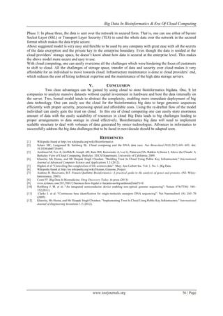 Big Data In Bioinformatics & Era Of Cloud Computing
www.iosrjournals.org 56 | Page
Phase 3: In phase three, the data is sent over the network in secured form. That is, one can use either of Secure
Socket Layer (SSL) or Transport Layer Security (TLS) to send the whole data over the network in the secured
format which makes the data triple secure.
Above suggested model is very easy and flexible to be used by any company with great ease with all the secrets
of the data encryption and the private key in the enterprise boundary. Even though the data is resided at the
cloud providers’ storage space, he doesn’t know about how data is secured at the enterprise level. This makes
the above model more secure and easy to use.
With cloud computing, one can easily overcome all the challenges which were hindering the focus of customers
to shift to cloud. All the challenges of storage space, transfer of data and security over cloud makes it very
affordable for an individual to move towards cloud. Infrastructure maintenance is done at cloud providers’ end,
which reduces the cost of hiring technical expertise and the maintenance of the high data storage servers.
V. CONCLUSION
Two clear advantages can be gained by using cloud to store bioinformatics bigdata. One, It let
companies to analyze massive datasets without capital investment in hardware and host the data internally on
the server. Two, hosted model tends to abstract the complexity, enabling more immediate deployment of big
data technology. One can easily use the cloud for the bioinformatics big data to large genomic sequences
efficiently with proper security, processing speed and affordable costs. Using the re-drafted flow of the model
individual can easily gain the trust on cloud. In this era of cloud computing one can easily store enormous
amount of data with the easily scalability of resources in cloud Big Data leads to big challenges leading to
proper arrangements to data storage in cloud effectively. Bioinformatics big data will need to implement
scalable structure to deal with volumes of data generated by omics technologies. Advances in informatics to
successfully address the big data challenges that to be faced in next decade should be adapted soon.
REFERENCES
[1] Wikipedia found at http://en.wikipedia.org/wiki/Bioinformatics
[2] Schatz MC, Langmead B, Salzberg SL. Cloud computing and the DNA data race. Nat Biotechnol.2010;28(7):691–693. doi:
10.1038/nbt0710-691.
[3] Armbrust M, Fox A, Griffith R, Joseph AD, Katz RH, Konwinski A, Lee G, Patterson DA, Rabkin A,Stoica I, Above the Clouds: A
Berkeley View of Cloud Computing. Berkeley: EECS Department, University of California; 2009.
[4] Kharche, Ms Heena, and Mr Deepak Singh Chouhan. "Building Trust In Cloud Using Public Key Infrastructure." International
Journal of Advanced Computer Science and Applications 3.3 (2012).
[5] Higdon et al ―Unraveling the complexities of life sciences data‖. Mary Ann Liebert Inc. Vol. 1, No. 1, Big Data.
[6] Wikipedia found at http://en.wikipedia.org/wiki/Human_Genome_Project
[7] Andreas D. Baxevanis, B.F. Francis Quellette Bioinformatics: A practical guide to the analysis of genes and proteins. (NJ: Wiley-
Interscience, 2005).
[8] Costa FF ,Big Data In Biomedicine. Drug Discovery Today. In press (2013)
[9] www.nytimes.com/2012/08/12/business/how-bigdat a- became-so-big-unboxed.html?r=0
[10] Rothberg J. M. et al. ―An integrated semiconductor device enabling non-optical genome sequencing‖: Nature 475(7356): 348–
352(2011)
[11] Clarke J. et al. ―Continuous base identification for single-molecule nanopore DNA sequencing‖: Nat Nanotechnol. (4): 265–70
(2009)
[12] Kharche, Ms Heena, and Mr Deepak Singh Chouhan. "Implementing Trust In Cloud Using Public Key Infrastructure." International
Journal of Engineering Inventions 1.5 (2012).
 