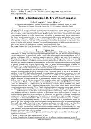 IOSR Journal of Computer Engineering (IOSR-JCE)
e-ISSN: 2278-0661, p- ISSN: 2278-8727Volume 14, Issue 2 (Sep. - Oct. 2013), PP 53-56
www.iosrjournals.org
www.iosrjournals.org 53 | Page
Big Data in Bioinformatics & the Era of Cloud Computing
Prakash Nemade1
, Heena Kharche2
1
(Department of Bioinformatics, Maulana Azad National Institute of Technology, Bhopal MP, India)
2
(Department of Computer Science & Engineering, IES-IPS Academy, Indore MP, India)
Abstract: With the recent breakthrough in bioinformatics, demand of more storage space is increasing day by
day. With this exponentially increasing data i.e. the big data of bioinformatics sector, the data needs to be
handled in more flexible and cost effective manner. With this growth in the volume, variety and velocity of data,
cloud computing promises to address big data issues and analysis of challenges of big data in bioinformatics.
Big Data of bioinformatics consisting of various sequences (nucleotide or amino acid) which are now showing
exponential growth because of high throughput experimental technologies. By the use of various bioinformatics
tools demands for large and fast data storage technology is increasing. In this paper, security model is re-
drafted for flexible use of model by consumers and various cloud based services and techniques are coined up to
make an easy approach for implementing big data of bioinformatics using cloud.
Keywords: Big Data, Bio Cloud, Bioinformatics, Cloud, Cloud Computing, Secure Cloud
I. INTRODUCTION
In general bioinformatics can be defined as ―An interdisciplinary field that develops and improves
upon method for storing, retrieving, organizing and analyzing biological data‖ [1].With the emergence of highly
efficient bioinformatics technologies, the volume, variety and velocity of data is increasing with a great pace. As
reported on February 2012, two nanopore sequencing platforms (GridION and MinION) are capable of
delivering ultra-long sequencing reads (~100kb) with additionally higher throughput and much lower cost [2].
With this amount of data, it would be increasingly daunting for small scale industries to invest in a large data
server that will be kept in back room, to store your data. Moreover big servers demands for highly skilled people
to maintain the data which increases their operating costs. At present, a promising solution to address this
challenge is cloud computing, which exploits the full potential of multiple computers and delivers computation
and storage as dynamically allocated virtual resources via the Internet [3].
Bigdata in bioinformatics face various implementation challenges which hinders customer to shift their
data onto the cloud despite of several advantages. Cloud Computing is here to stay, as it is proposed to
transform the way IT is deployed and managed, promising reduced implementation, maintenance costs and
complexity, while accelerating innovation, providing faster time to market, and providing the ability to scale
high-performance applications and infrastructures on demand [4]. Features like Broad network access, resource
pooling, pay as you go, rapid elasticity and on demand access has made cloud computing king of computing.
With the use of various services and concepts of cloud computing one can easily handle the problems of big data
in bioinformatics. With the better use of the services i.e Software as a service (SaaS), Platform as a service
(PaaS) and Infrastructure as a service (Iaas) [4] we can easily access the data at affordable costs. Cloud
computing basically uses three Deployment models namely Public cloud: Cloud sharing data of various
enterprises on single storage server; Private Cloud: A dedicated cloud storage server of a particular enterprise
and Hybrid Cloud: Combination of above two deployment models for easy and flexible use of information.
The bioinformatics big data opens up enormous possibilities for discovery, solutions, analysis and even
cures. Biological big data are generally challenging for their variety, value, and critical need for veracity. The
modern biological data covers diverse collection of omics field like genomics, proteomics, metabolomics,
metagenomics, lipidomics and glycomics. The omic data is generated from high throughput experimental
technologies. To store and analyze these data requires massive amounts of computational power of databases,
data formats, software packages and pipelines [5]. Today, the competition is on for the solutions to analyze and
store the data faster and easier and to bring cost down to the point where sequencing becomes easily available
for a much wider market. Penta bytes of raw information can be used to provide hints for everything from
preventing terabytes to shrinking healthcare costs – if we can figure out how to use the space efficiently.
This paper will be heading towards the constructive approach for saving bioinformatics big data using
cloud computing and also the challenges that would hinder bioinformatics bigdata to take a step towards cloud.
This paper is organized in the following sections:
In Section II, we give a background of big data in bioinformatics. We explore in more detail with the example of
bigdata in bioinformatics.
In Section III, we describe issues of bioinformatics big data.
In Section IV, we describe the ways in which cloud will give the solutions to challenges states in Section III.
 