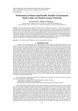 International Journal of Engineering Research and Development
ISSN: 2278-067X, Volume 1, Issue 4 (June 2012), PP.53-63
www.ijerd.com

     Performance of Smart and Flexible Parallel Concatenated
           Turbo Codes for Wireless Sensor Networks
                                   Revanesh.M1, Sujatha D.Badiger 2
                    1
                      M.Tech Student, Communication system Engg. R V College of Engg. Bangalore-59
         2
             Assistant Professor, Dept. of Electronics & communication Engg. R V College of Engg. Bangalore-59

Abstract— with the energy and size constraint involved with the wireless sensor nodes it is very hard to implement
powerful Error control Coding (ECC) techniques like Turbo codes which have shown to be capable of performing near
Shannon limit on every sensor node. In this article an adaptive approach for the implementation of this Turbo codes is
proposed where in the soft decision iterative decoder implementation is shifted to the base station of the network and a
turbo encoder and error correction circuit are implemented at the sensor nodes. The performance of proposed system was
evaluated by increasing the number of communication hops and different interleaver sizes. This proposed approach
enhances the reliability of network communication by increasing the energy efficiency of the system. The reliability of
proposed systems decision with MAX-Log-MAP and Log MAP decoding algorithms is tested.

Keywords—ECC, Interleaver, MAP, Shannon limit, soft decision iterative decoder.

                                               I. INTRODUCTION
          Design of channel coding always has a tradeoff between Energy efficiency and Bandwidth efficiency. Codes
with lower data rate (i.e., bigger redundancy) can usually correct more errors while on the other hand codes with low data
rate have a large overhead and are hence heavier on bandwidth consumption. If more errors can be corrected using a
system then such a communication system can operate with lower Transmission power allowing transmission over long
distances with lesser power, tolerating more interference and also allows the system to transmit at a higher data rate using
even smaller size antennas which improves the Energy Efficiency of the system. Considering the practical applications of
wireless sensor network it becomes very essential to address the challenges mentioned above for the design of channel
coding in a wireless sensor network which has a serious effect on the performance of the system otherwise. One of the
major applications involving use of Wireless Sensor Network is monitoring remote and isolated areas, collecting and
processing information about some natural phenomenon like volcanic eruptions or some other high intensity activity from
places with the least human activities, in such applications the channel state is expected to vary continuously owing to the
dynamic changes in the environmental factors. Also the sensor nodes in these areas will experience high degree of wear
and tear which destroys the continuity in the network operation at this stage it becomes really hard for the network to
operate efficiently even when transmitting with maximum power, without strong error correction techniques. Using
Automatic Repeat Request (ARQ) in such scenarios is proved to be inefficient because of the high number of
retransmissions needed. Also use of ARQ techniques introduces considerable amount of delay in transferring the
information from one part of the network to the other or to the base station. Also use of ARQ technique also has a serious
of energy consumption from both transmitting and receiving nodes. Thus there is a strong need for a powerful Error
Correction scheme .Some previous studies on simple Error Correction techniques like BCH, Reed-Solomlon and
convolutional codes[1] reveals that the error correction capabilities of these codes are obtained at the expense of high
redundancy in the transmitted data and also use of these coding techniques introduces considerable amount of delay in
delivering the collected data packets from sensor node to base station [2] because of the coding and decoding process that
run on each routing node in the network..

      One of the alternative approaches is to improve the performance of such system a system can be the use of turbo
codes which makes use of 3 simple ideas [3].
      o Concatenation of codes (parallel or serial) which supports simple decoding
      o Interleaving to provide better weight distribution
      o Soft decoding to enhance the decoder decision and to maximize the gain from decoder iterations

       Turbo coding techniques depend on the iterative decoding concept for their improved performance and one of the
most used turbo code configuration is Parallel Concatenation Convolutional Code (PCCC) which consists of two parallel
Recursive Systematic Convolutional (RSC) encoders which are separated by an interleaver as shown in figure (1).Since
their introduction Turbo codes have shown to achieve near-Shannon-limit error correction performance. Even in case of
declining quality of communication channels, the challenge of achieving very low BERs with minimum redundancy for
most communication systems has been met by turbo codes [3], due to which ever since their proposal turbo codes have
been extensively applied in low power applications such as deep space and satellite communication as well as for
interference limited application such as third generation cellular personal communication services. The study of power
consumption of different ECC circuitry [1] experimentally proved that the power consumed by the decoder circuit is
significantly higher than the power consumed by encoder circuit for all convolutional and block codes. . Also the
decoding complexity grows exponentially with the code length and long (low rate) codes set high computational
requirements to conventional decoder. According to viterbi this is the central problem of channe coding: encoding is easy
                                                            53
 
