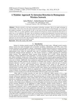 IOSR Journal of Computer Engineering (IOSR-JCE)
e-ISSN: 2278-0661, p- ISSN: 2278-8727Volume 14, Issue 6 (Sep. - Oct. 2013), PP 53-59
www.iosrjournals.org
www.iosrjournals.org 53 | Page
A Modular Approach To Intrusion Detection in Homogenous
Wireless Network
Ajita Mishra1
, Ashish Kumar Srivastava2
1
( PG Scholar, CSE, NIIST Bhopal, India)
2
( Associate Professor, CSE, NIIST Bhopal, India)
Abstract: Wireless network is the latest and popular technology nowadays. Due to its ample advantage in
various fields, it has always been the prime target for hackers and attackers to break through its security and
the number of attempts are growing day by day, so the need of real time monitoring and prevention system is
required. There are so many methods to detect and prevent intrusion in wireless network but they lack in so
many ways or are inefficient. This paper has an inclination to outline the fundamentals of intrusion detection in
wireless network, describing the form of attacks and state the motivation for intrusion detection in wireless
network and use the modular approach to detect intrusion in a wireless network. Then validation of proposed
approach on real network data with analytical model for intrusion detection which allows us to analytically
formulate intrusion detection possibility is done.
Keywords - WNS, IDS, attacks, SID, WIPS
I. Introduction
Interest in wireless network security has been growing in recent years. Although several security-
defense systems have been developed such as firewalls, encryption, authentication, and VPNs, most of the
wireless systems are still susceptible to attacks. Unfortunately, complete attack prevention in wireless networks
is not realistically attainable due to the openness of wireless medium, system complexity, configuration and
administration errors, abuse by authorized users, lack of centralized monitoring and management points,
dynamically changed network topologies, etc. The wireless network is a rapidly emerging new technology
square measure. New applications square measure being developed like in traffic, setting observance,
healthcare, military applications, home automation. A wireless network is susceptible to numerous attacks like
jam, battery avoidance, routing cycle, Sybil, cloning. To protect Wireless network against completely different
varieties of vulnerabilities, preventive mechanisms like cryptography and authentication will be applied to stop
some sorts of attacks. Additionally, these mechanisms squares the measures which are effective to guard from
outside attacks and didn't guarantee the interference of intruders from outside or within the network. Today
Intrusion detection is used as a security resolution in a much wired networks within the type of software/
hardware by that one will sight unwanted services happening in the system by the approach of
enhanced/abnormal network activity and determine suspicious patterns that will indicate whether or not the
network/system is beneath attack? For Wireless network many schemes were projected however they need
restricted options like a concern for attacks on a specific layer. A wireless IDS may aid within the detection of a
variety of attacks. In an attempt to spot potential WAP targets, hackers ordinarily use scanning computer code.
Hackers or curious people can use tools like Netstumbler or Kismat to plan a given area's WAPs.
Many types of wireless networks are used, they are following: Adhoc network [11] is a type
of wireless network and decentralized in nature. It is a set of wireless mobile nodes forming a momentary
network without any centralized access point. Decentralized nature of wireless ad hoc networks makes them
suitable for multiple applications, where central nodes can't be relied on and may develop the scalability of
networks as compared to wireless networks. Ad hoc network is also referred as IEEE 802.11 wireless networks.
The ad - hoc network goes through a lot of issues, congestion and security are the major issues of current
research, which leads to severe dilapidation of network throughput and increases the routing overheads. Mobile
ad hoc networks (MANET) are an application of Adhoc networks. Another wireless network is Sensor
Network. A wireless sensor network (WSN) [3] consists of spread autonomous sensors to monitor physical or
environmental conditions, such as sound, temperature, pressure, etc. Intrusion detection in Wireless Sensor
Network is of practical concern in many applications such as detecting an intruder in a battleground. Today such
networks are used in many consumer and industrial applications, such as machine health monitoring, industrial
process monitoring and control, traffic control resident application areas, environmental and local monitoring.
The rest of the paper is organized as follows. In the next section II we discussed about the IDS and classification
of the IDS system. Explaination of various types of exiting attacks and intrusion detection techniques in section
III. Our proposed work is discussed in section IV. Finally section V gives result and then section VI & VII
includes future work and conclusion.
 