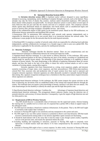 A Modular Approach To Intrusion Detection in Homogenous Wireless Network
www.iosrjournals.org 54 | Page
II. Intrusion Detection System (IDS)
An Intrusion detection system (IDS) is hardware and/or software designed to sense superfluous
attempts at accessing, manipulating, and/or disabling of computer through a network, such as the Internet. These
attempts may take the form of attacks like crackers, malware and/or dissatisfied employees. IDS indirectly
detect attacks within properly encrypted traffic. An intrusion detection system is used to detect several types of
nasty behaviors that can give and take the security and trust of a computer system. This comprises network
attacks against data determined attacks on applications, host based attacks such as unauthorized logins and
access to sensitive files, privilege escalation, susceptible services, and viruses.
Refers to the collaboration degree of IDS agents on the monitored system. Based on the IDS architecture, we
differentiate between autonomous and distributed IDS systems.
1) Autonomous IDS: In autonomous IDS architecture, each network node operates independently and is
responsible for detecting attacks on its own accord; there is no interaction between the network nodes. This
architecture is more proper for the flat networks than for the multi-layered networks.
2) Distributed IDS: It comprises a number of network nodes which are responsible for collecting local audit data
independently, and then collaboratively investigate it in a broader range in order to carry out a global IDS. This
architecture is applicable for flat networks, and also for multilayered networks.
2.1 Detection Techniques
Detection techniques describe the detection manner. There are two complementary and one
hybrid detection techniques to differentiate between the normal and malicious traffic.
1) Signature-based detection technique: It is also known as Misuse Detection. In this technique, IDS system
inspects the monitored packets on the basis of detecting any facts of the attacks, according to a predefined and
created model for specific known attacks. The advantage of this detection technique is its capability to detect
instances of known attacks. The main disadvantage is the difficulty of gathering information about all current
attacks, and thus this leads to the lack of the ability to detect the newly invented attacks as well as some
variations of existing attacks, causing false negative.
Intrusion signatures have been characterized as a string, event sequences, graphs, and intrusion
scenarios (consisting of target states, event sequences, and their preconditions). FSM (finite-state-machine),
colored Petri Nets, associate roles and production rules of expert systems have been used to represent and
recognize intrusion signatures. Intrusion signatures are either physically encoded or manually learned through
data mining. But, signature recognition techniques have a limitation in that they cannot detect original intrusions
whose signatures are unknown.
2) Anomaly-based detection technique: In this technique, the IDS system inspects the system activities on the
basis of detecting any deviations from an established model of the normal and expected behavior through the
system. This technique does not require a prior knowledge of attacks, and thus it can detect the new attacks. The
main disadvantages are the disability to identify the attack type and the high false positive rate.
3) Specification-based detection technique: Combines the Advantages of signature-based detection and
anomaly-based detection techniques. This arrangement detects unknown attacks, using the detection rate of
anomaly detection, and accuracy of misuse detection. Consequently, it gets the targets of high detection rate and
low false positive rate.
2.2 Requirements of IDS in Wireless Network
Any IDS should discover a considerable share of intrusions into the supervised system, whereas keeping
the warning rate at a suitable level at a lower cost. It's expected that a perfect IDS is likely to support many of
the subsequent needs :
 The IDS must not introduce a brand new weakness infrastructure. In the painter. That is, the IDS itself ought
to not build a node weaker than it already is.
 Associate in Nursing IDS ought to run ceaselessly and stay transparent to the system and users.
 The IDS ought to use very little system resources as potential to observe and stop intrusions. IDS that needs
excessive communication among nodes or run advance algorithms square measure not fascinating.
 It should be fault-tolerant with in the sense that it must be ready to pass though system crashes, hopefully
recover to the previous state, and resume the operations before the crash.
 Excluding sleuthing and responding to intrusions, associate in Nursing IDS ought to conjointly resist
subversion. It should monitor itself and observe if it's been compromised by the associate in Nursing
offender.
 Associate in Nursing IDS ought to have a correct response. In other words, Associate in Nursing IDS must
 