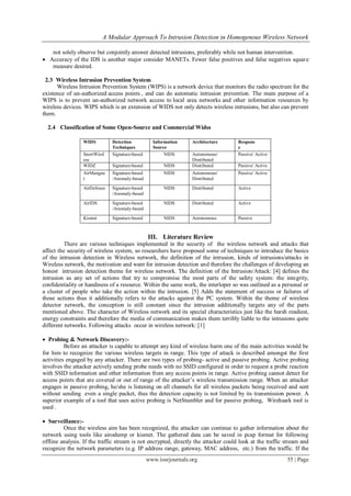 A Modular Approach To Intrusion Detection in Homogenous Wireless Network
www.iosrjournals.org 55 | Page
not solely observe but conjointly answer detected intrusions, preferably while not human intervention.
 Accuracy of the IDS is another major consider MANETs. Fewer false positives and false negatives square
measure desired.
2.3 Wireless Intrusion Prevention System
Wireless Intrusion Prevention System (WIPS) is a network device that monitors the radio spectrum for the
existence of un-authorized access points , and can do automatic intrusion prevention. The main purpose of a
WIPS is to prevent un-authorized network access to local area networks and other information resources by
wireless devices. WIPS which is an extension of WIDS not only detects wireless intrusions, but also can prevent
them.
2.4 Classification of Some Open-Source and Commercial Widss
III. Literature Review
There are various techniques implemented in the security of the wireless network and attacks that
affect the security of wireless system, so researchers have proposed some of techniques to introduce the basics
of the intrusion detection in Wireless network, the definition of the intrusion, kinds of intrusions/attacks in
Wireless network, the motivation and want for intrusion detection and therefore the challenges of developing an
honest intrusion detection theme for wireless network. The definition of the Intrusion/Attack: [4] defines the
intrusion as any set of actions that try to compromise the most parts of the safety system: the integrity,
confidentiality or handiness of a resource. Within the same work, the interloper so was outlined as a personal or
a cluster of people who take the action within the intrusion. [5] Adds the statement of success or failures of
those actions thus it additionally refers to the attacks against the PC system. Within the theme of wireless
detector network, the conception is still constant since the intrusion additionally targets any of the parts
mentioned above. The character of Wireless network and its special characteristics just like the harsh readiest,
energy constraints and therefore the media of communication makes them terribly liable to the intrusions quite
different networks. Following attacks occur in wireless network: [1]
 Probing & Network Discovery:-
Before an attacker is capable to attempt any kind of wireless harm one of the main activities would be
for him to recognize the various wireless targets in range. This type of attack is described amongst the first
activities engaged by any attacker. There are two types of probing- active and passive probing. Active probing
involves the attacker actively sending probe needs with no SSID configured in order to request a probe reaction
with SSID information and other information from any access points in range. Active probing cannot detect for
access points that are covered or out of range of the attacker’s wireless transmission range. When an attacker
engages in passive probing, he/she is listening on all channels for all wireless packets being received and sent
without sending even a single packet, thus the detection capacity is not limited by its transmission power. A
superior example of a tool that uses active probing is NetStumbler and for passive probing, Wirehsark tool is
used .
 Surveillance:-
Once the wireless aim has been recognized, the attacker can continue to gather information about the
network using tools like airodump or kismet. The gathered data can be saved in pcap format for following
offline analysis. If the traffic stream is not encrypted, directly the attacker could look at the traffic stream and
recognize the network parameters (e.g. IP address range, gateway, MAC address, etc.) from the traffic. If the
WIDS Detection
Techniques
Information
Source
Architecture Respons
e
SnortWirel
ess
Signature-based NIDS Autonomous/
Distributed
Passive/ Active
WIDZ Signature-based NIDS Distributed Passive/ Active
AirMangne
t
Signature-based
/Anomaly-based
NIDS Autonomous/
Distributed
Passive/ Active
AirDefence Signature-based
/Anomaly-based
NIDS Distributed Active
AirIDS Signature-based
/Anomaly-based
NIDS Distributed Active
Kismet Signature-based NIDS Autonomous Passive
 