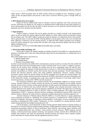 A Modular Approach To Intrusion Detection in Homogenous Wireless Network
www.iosrjournals.org 56 | Page
traffic stream is WEP encrypted, there are WEP crackers which are available for him. Airodump is used to
collect all the encrypted packets and aircrack is then used to crack the WEP key given if enough WEP are
gathered.
 DOS (Denial of Services) attack:-
Denial Of Service (DOS) attack make an attempt to prevent legitimate users from accessing some
services, which they are eligible for. For instance, an unauthorized user might send too many login requests to a
server using random user ids one after the other in quick succession, so as to flood the network and deny other
legitimate users from using the network facilities.
 Impersonation:-
Another category of attacks that can be simply executed in a wireless network is the impersonation
attack. In such an attack, the attacker adjusts his MAC address to a MAC address which he found prior during
the surveillance state. This MAC address would most positively belong to an authorized client in the network.
This is generally done to overcome the MAC filtering abilities of access points where only a list of authorized
MAC addresses is allowed to use the wireless network. To adjust the MAC address manually in the windows,
locate the registry settings for your wireless NIC and add a new string call network address with the new MAC
address information to it.
Key fingerprint = AF19 FA27 2F94 998D FDB5 EE3D F8B5 06E4 A169 4E46
 Man in the middle and Rouge AP:-
In this type of attack, the attacker attempts to introduce himself in the middle of a communication for
purposes of catching client’s data and could potentially adjust them by discarding them or sending them out to
the real target.
Man-in-the-middle attack is also known as:
 Bucket-brigade attack
 Fire brigade attack
 Monkey-in-the-middle attack
In order to insert oneself in the middle of the communication, one has to achieve two tasks, first, the suitable AP
allocates the client must first be brought down or made “extremely hard” so as to create a “complex to connect”
scenario for the wireless client. Secondly, the attacker must set up an interchange rouge AP with the same
records as the original, for purposes of allowing the client to connect to it. With the fast development of wireless
network, the problems on wireless security have become more and more prominent. And the technologies of
firewall and intrusion detection cannot solve these problems satisfactorily. However, wireless intrusion
prevention systems which can prevent attacks for WLAN excellently have become the research hotspot. We
propose a common wireless intrusion prevention framework (CWIPF), and describe some key technologies used
in this framework. Finally, we proposed some study issues should be focused on in the future. Index Terms-
intrusion prevention, wireless LAN, CWIPF, network security [2].
The increasing confidence upon wireless networks has put tremendous emphasis on wireless network
security. Intrusion detection in wireless network has become an essential component of any helpful wireless
network security system, and has recently gained attention in both research and industrial communities due to
widespread use of wireless local area network (WLAN). Although some intrusion prevention systems have
recently appeared in the market, their intrusion detection capabilities are limited. This paper focus on detecting
intrusion or anomalous behavior of nodes in WLAN’s Using a modular technique. We explore the security
vulnerabilities of 802.11, numerous intrusion detection techniques, and different network traffic metrics also
called as features. Based on the study of metrics, proposed a modular based intrusion detection approach. [3]
Intrusion detection in Wireless Sensor Network (WSN) is of useful attention in various applications
such as detecting an intruder in a battlefield. The intrusion detection is a mechanism for a WSN to detect the
existence of improper, inaccurate, or anomalous moving attackers. In this paper, we have considered the issue
according to heterogeneous WSN models. Furthermore, we have considered two sensing detection models:
single-sensing detection and multiple-sensing detection. [4]
[19] In this paper, a novel framework to detect wireless network attacks based on anomaly analysis of
the behavior of wireless networks and data mining techniques. WSPS approach is based on multi-channel online
monitoring and anomaly analysis of device localization, frame behavior, and network access violations with
respect to multiple-observation time windows. Using wireless network resources, WSPS produces network
features, wireless-network-state machine violations, and generates wireless network flows (WNetFlows) for
multiple time windows, and utilize the dynamically renewed anomaly and misuse rules to identify complex
known and unknown wireless attacks and take appropriate proactive actions.
 