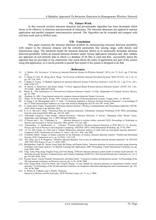 A Modular Approach To Intrusion Detection in Homogenous Wireless Network
www.iosrjournals.org 59 | Page
VI. Future Work
In this research wireless intrusion detection and preventionthe algorithm has been developed which
shows to be effective in detection and prevention of intrusions. The intrusion detections are applied in internet
application and parallel computer interconnection network. The Algorithm can be extended and compare with
real time work such as WEKA tools.
VII. Conclusion
This paper examines the intrusion detection problem by characterizing intrusion detection possibility
with respect to the intrusion distance and the network parameters like sensing range, node density and
transmission range. The analytical model for intrusion detection allows us to analytically formulate intrusion
detection possibility within an assured intrusion distance under various application scenarios and then validate
our approach on real network data in which a a database of 20 files is used and then successfully detect the
signature that are provided in our experiment. Our result shows the name of application and port of the system
using that application, so it can be possible to punish that system if the system is designed to do that.
References
[1] A. Mishra, A.K. Srivastava, “A Survey on intrusion Detection System for Wireless Network”, IJCA, vol. 73- No.21, pp. 37-40 July
2013.
[2] Y. Zhang, G. Chen, W. Weng, and Z. Wang, “An Overview of Wireless Intrusion Prevention Systems,”IEEE ICCSNA , vol. 3, no. 12,
pp. 147–150, 2010.
[3] T. Badal, D. Verma, “A Modular Approach for Intrusion Detection System in Wireless Networks”, IJACNS, vol. 1, pp. 57-61, 2011,
ISSN:2250-3757.
[4] K. Suresh, A. Sarala Devi, and Jammi Ashok, “A Novel Approach Based Wireless Intrusion Detection System”, IJCSIT, Vol. 3 (4) ,
2012,4666 – 4669, ISSN:0975-9646.
[5] Heady, R., “The Architecture of a Network-level Intrusion Detection System.”1st Edn., Department of Computer Science, Mexico,
pp: 18, 1990.
[6] Zamboni, D., 2001. Using internal sensors for computer intrusion detection. Purdue University.
[7] Debar, H. M. Dacier and A. Wespi, 1999. Towards at taxonomy of intrusion-detection systems. Comput. Netw., 31: 805-822.
[8] S. Zhong, T. M. Khoshgoftaar and S. V. Nath, “A Clustering Approach to Wireless Network Intrusion Detection”, in proceedings of
the 17th
IEEE International Conference on Tools with Artificial Intelligence (ICTAL’O5), PP. 54-60, 2005.
[9] V. Gupta and S. Gupta, “Experiments in Wireless Internet Security”, Wireless Communications and Networking Conference, (WCNC
2002), IEEE Volume 2, pp. 860-864, 2002.
[10] Z. Li, A. Das and J. Zhou, “Theoretical basis for intrusion detection,” Information Assurance Workshop, (IAW 2005), proceedings
from the sixth Annual IEEE SMC, pp. 184-192, 2005.
[11] Aleksandar Lazarevic, Vipin Kumar, Jaideep Srivastava, “Intrusion Detection: A Survey”, Managing Cyber Threats: Issues,
Approaches and Challenges, Vol. 5, 2005, Springer Publisher.
[12] P. Brutch and C. Ko, “Challenges in intrusion detection in wireless ad-hoc networks,”IEEE Proceedings of Workshop on
Security and Assurance in Ad hoc Networks, 2003, pp368 - 373, Jan. 2003.
[13] Tsakountakis, G. Kambourakis, S. Gritzalis, “Towards effective Wireless Intrusion Detection in IEEE 802.11i,” in: Security,
Privacy and Trust in Pervasive and Ubiquitous Computing, (SECPerU 2007), Third International Workshop, pp. 37-42, 2007.
[14] N. Ye, SM. Emran, Q. Chen and S. Vilbert,”Multivariate statistical analysis of audit trails for host-based intrusion detection”,
Computers, IEEE Transactions on Volume 51, Issue 7, pp. 810 – 820, July 2002.
[15] El-Khatib, Khalil. "Impact of feature reduction on the efficiency of wireless intrusion detection systems." Parallel and Distributed
Systems, IEEE Transactions on 21, no. 8 (2010): 1143-1149
[16] Tao, Zhiqi, and A. B. Ruighaver. "Wireless intrusion detection: Not as easy as traditional network intrusion detection." In TENCON
2005 2005 IEEE Region 10, pp. 1-5. IEEE, 2005.
[17] Khoshgoftaar, Taghi M., Shyam Varan Nath, Shi Zhong, and Naeem Seliya. "Intrusion detection in wireless networks using clustering
techniques with expert analysis." In Machine Learning and Applications, 2005. Proceedings. Fourth International Conference on, pp.
6-pp. IEEE, 2005.
[18] Yang, Yatao, Ping Zeng, Xinghua Yang, and Yina Huang. "Efficient intrusion detection system model in wireless mesh network." In
Networks Security Wireless Communications and Trusted Computing (NSWCTC), 2010 Second International Conference on, vol. 2,
pp. 393-396. IEEE, 2010.
[19] Fayssal, Samer, Youssif Alnashif, Byoung Kim, and Salim Hariri. "A proactive wireless self-protection system." In Proceedings of the
5th international conference on Pervasive services, pp. 11-20. ACM, 2008.
[20] Chen, Rung-Ching, Chia-Fen Hsieh, and Yung-Fa Huang. "A new method for intrusion detection on hierarchical wireless sensor
networks." In Proceedings of the 3rd International Conference on Ubiquitous Information Management and Communication, pp. 238-
245. ACM, 2009.
[21] A. Mishra, K. Nadkarni, and A. Patcha, “Intrusion
Detection in Wireless Ad Hoc Networks,” IEEE Wireless Comm.,vol. 11, no. 2, 2004
 