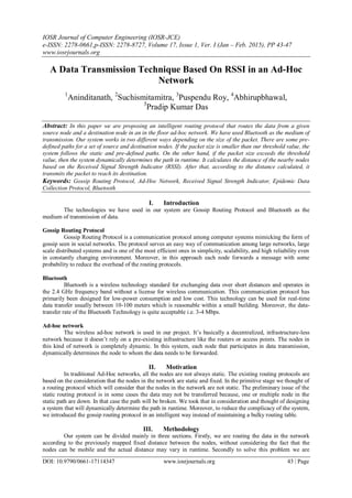 IOSR Journal of Computer Engineering (IOSR-JCE)
e-ISSN: 2278-0661,p-ISSN: 2278-8727, Volume 17, Issue 1, Ver. I (Jan – Feb. 2015), PP 43-47
www.iosrjournals.org
DOI: 10.9790/0661-17114347 www.iosrjournals.org 43 | Page
A Data Transmission Technique Based On RSSI in an Ad-Hoc
Network
1
Aninditanath, 2
Suchismitamitra, 3
Puspendu Roy, 4
Abhirupbhawal,
5
Pradip Kumar Das
Abstract: In this paper we are proposing an intelligent routing protocol that routes the data from a given
source node and a destination node in an in the floor ad-hoc network. We have used Bluetooth as the medium of
transmission. Our system works in two different ways depending on the size of the packet. There are some pre-
defined paths for a set of source and destination nodes. If the packet size is smaller than our threshold value, the
system follows the static and pre-defined paths. On the other hand, if the packet size exceeds the threshold
value, then the system dynamically determines the path in runtime. It calculates the distance of the nearby nodes
based on the Received Signal Strength Indicator (RSSI). After that, according to the distance calculated, it
transmits the packet to reach its destination.
Keywords: Gossip Routing Protocol, Ad-Hoc Network, Received Signal Strength Indicator, Epidemic Data
Collection Protocol, Bluetooth
I. Introduction
The technologies we have used in our system are Gossip Routing Protocol and Bluetooth as the
medium of transmission of data.
Gossip Routing Protocol
Gossip Routing Protocol is a communication protocol among computer systems mimicking the form of
gossip seen in social networks. The protocol serves an easy way of communication among large networks, large
scale distributed systems and is one of the most efficient ones in simplicity, scalability, and high reliability even
in constantly changing environment. Moreover, in this approach each node forwards a message with some
probability to reduce the overhead of the routing protocols.
Bluetooth
Bluetooth is a wireless technology standard for exchanging data over short distances and operates in
the 2.4 GHz frequency band without a license for wireless communication. This communication protocol has
primarily been designed for low-power consumption and low cost. This technology can be used for real-time
data transfer usually between 10-100 meters which is reasonable within a small building. Moreover, the data-
transfer rate of the Bluetooth Technology is quite acceptable i.e. 3-4 Mbps.
Ad-hoc network
The wireless ad-hoc network is used in our project. It’s basically a decentralized, infrastructure-less
network because it doesn’t rely on a pre-existing infrastructure like the routers or access points. The nodes in
this kind of network is completely dynamic. In this system, each node that participates in data transmission,
dynamically determines the node to whom the data needs to be forwarded.
II. Motivation
In traditional Ad-Hoc networks, all the nodes are not always static. The existing routing protocols are
based on the consideration that the nodes in the network are static and fixed. In the primitive stage we thought of
a routing protocol which will consider that the nodes in the network are not static. The preliminary issue of the
static routing protocol is in some cases the data may not be transferred because, one or multiple node in the
static path are down. In that case the path will be broken. We took that in consideration and thought of designing
a system that will dynamically determine the path in runtime. Moreover, to reduce the complicacy of the system,
we introduced the gossip routing protocol in an intelligent way instead of maintaining a bulky routing table.
III. Methodology
Our system can be divided mainly in three sections. Firstly, we are routing the data in the network
according to the previously mapped fixed distance between the nodes, without considering the fact that the
nodes can be mobile and the actual distance may vary in runtime. Secondly to solve this problem we are
 