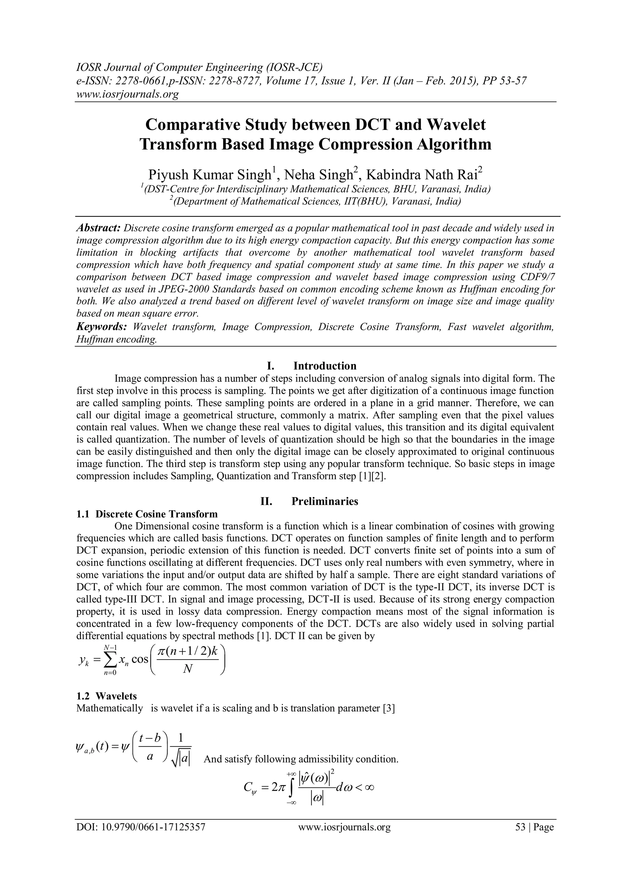 IOSR Journal of Computer Engineering (IOSR-JCE)
e-ISSN: 2278-0661,p-ISSN: 2278-8727, Volume 17, Issue 1, Ver. II (Jan – Feb. 2015), PP 53-57
www.iosrjournals.org
DOI: 10.9790/0661-17125357 www.iosrjournals.org 53 | Page
Comparative Study between DCT and Wavelet
Transform Based Image Compression Algorithm
Piyush Kumar Singh1
, Neha Singh2
, Kabindra Nath Rai2
1
(DST-Centre for Interdisciplinary Mathematical Sciences, BHU, Varanasi, India)
2
(Department of Mathematical Sciences, IIT(BHU), Varanasi, India)
Abstract: Discrete cosine transform emerged as a popular mathematical tool in past decade and widely used in
image compression algorithm due to its high energy compaction capacity. But this energy compaction has some
limitation in blocking artifacts that overcome by another mathematical tool wavelet transform based
compression which have both frequency and spatial component study at same time. In this paper we study a
comparison between DCT based image compression and wavelet based image compression using CDF9/7
wavelet as used in JPEG-2000 Standards based on common encoding scheme known as Huffman encoding for
both. We also analyzed a trend based on different level of wavelet transform on image size and image quality
based on mean square error.
Keywords: Wavelet transform, Image Compression, Discrete Cosine Transform, Fast wavelet algorithm,
Huffman encoding.
I. Introduction
Image compression has a number of steps including conversion of analog signals into digital form. The
first step involve in this process is sampling. The points we get after digitization of a continuous image function
are called sampling points. These sampling points are ordered in a plane in a grid manner. Therefore, we can
call our digital image a geometrical structure, commonly a matrix. After sampling even that the pixel values
contain real values. When we change these real values to digital values, this transition and its digital equivalent
is called quantization. The number of levels of quantization should be high so that the boundaries in the image
can be easily distinguished and then only the digital image can be closely approximated to original continuous
image function. The third step is transform step using any popular transform technique. So basic steps in image
compression includes Sampling, Quantization and Transform step [1][2].
II. Preliminaries
1.1 Discrete Cosine Transform
One Dimensional cosine transform is a function which is a linear combination of cosines with growing
frequencies which are called basis functions. DCT operates on function samples of finite length and to perform
DCT expansion, periodic extension of this function is needed. DCT converts finite set of points into a sum of
cosine functions oscillating at different frequencies. DCT uses only real numbers with even symmetry, where in
some variations the input and/or output data are shifted by half a sample. There are eight standard variations of
DCT, of which four are common. The most common variation of DCT is the type-II DCT, its inverse DCT is
called type-III DCT. In signal and image processing, DCT-II is used. Because of its strong energy compaction
property, it is used in lossy data compression. Energy compaction means most of the signal information is
concentrated in a few low-frequency components of the DCT. DCTs are also widely used in solving partial
differential equations by spectral methods [1]. DCT II can be given by
1
0
( 1/ 2)
cos
N
k n
n
n k
y x
N


 
  
 

1.2 Wavelets
Mathematically is wavelet if a is scaling and b is translation parameter [3]
And satisfy following admissibility condition.
2
ˆ( )
2C d
 
 



  
,
1
( )a b
t b
t
a a
 
 
  
 
 