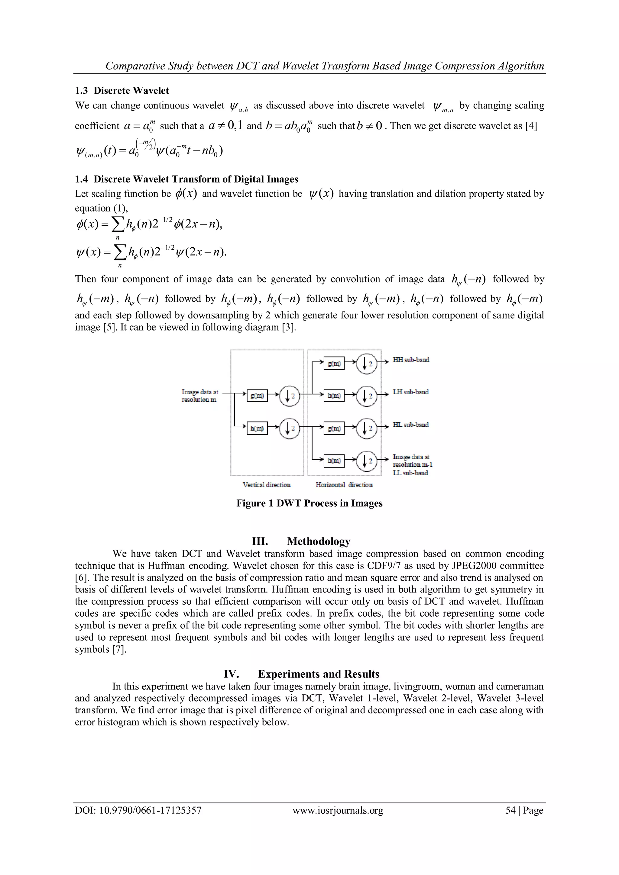 Comparative Study between DCT and Wavelet Transform Based Image Compression Algorithm
DOI: 10.9790/0661-17125357 www.iosrjournals.org 54 | Page
1.3 Discrete Wavelet
We can change continuous wavelet ,a b as discussed above into discrete wavelet ,m n by changing scaling
coefficient 0
m
a a such that a 0,1a  and 0 0
m
b ab a such that 0b  . Then we get discrete wavelet as [4]
 2
( , ) 0 0 0( ) ( )
m
m
m n t a a t nb 
 
 
1.4 Discrete Wavelet Transform of Digital Images
Let scaling function be ( )x and wavelet function be ( )x having translation and dilation property stated by
equation (1),
1/2
( ) ( )2 (2 ),
n
x h n x n 
 
1/2
( ) ( )2 (2 ).
n
x h n x n 
 
Then four component of image data can be generated by convolution of image data ( )h n  followed by
( )h m  , ( )h n  followed by ( )h m  , ( )h n  followed by ( )h m  , ( )h n  followed by ( )h m 
and each step followed by downsampling by 2 which generate four lower resolution component of same digital
image [5]. It can be viewed in following diagram [3].
Figure 1 DWT Process in Images
III. Methodology
We have taken DCT and Wavelet transform based image compression based on common encoding
technique that is Huffman encoding. Wavelet chosen for this case is CDF9/7 as used by JPEG2000 committee
[6]. The result is analyzed on the basis of compression ratio and mean square error and also trend is analysed on
basis of different levels of wavelet transform. Huffman encoding is used in both algorithm to get symmetry in
the compression process so that efficient comparison will occur only on basis of DCT and wavelet. Huffman
codes are specific codes which are called prefix codes. In prefix codes, the bit code representing some code
symbol is never a prefix of the bit code representing some other symbol. The bit codes with shorter lengths are
used to represent most frequent symbols and bit codes with longer lengths are used to represent less frequent
symbols [7].
IV. Experiments and Results
In this experiment we have taken four images namely brain image, livingroom, woman and cameraman
and analyzed respectively decompressed images via DCT, Wavelet 1-level, Wavelet 2-level, Wavelet 3-level
transform. We find error image that is pixel difference of original and decompressed one in each case along with
error histogram which is shown respectively below.
 
