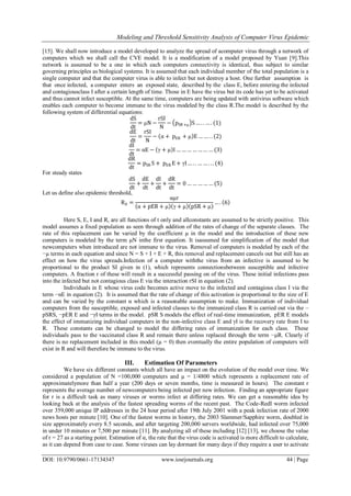 Modeling and Threshold Sensitivity Analysis of Computer Virus Epidemic
DOI: 10.9790/0661-17134347 www.iosrjournals.org 44 | Page
[15]. We shall now introduce a model developed to analyze the spread of acomputer virus through a network of
computers which we shall call the CVE model. It is a modification of a model proposed by Yuan [9].This
network is assumed to be a one in which each computers connectivity is identical, thus subject to similar
governing principles as biological systems. It is assumed that each individual member of the total population is a
single computer and that the computer virus is able to infect but not destroy a host. One further assumption is
that once infected, a computer enters an exposed state, described by the class E, before entering the infected
and contagiousclass I after a certain length of time. Those in E have the virus but its code has yet to be activated
and thus cannot infect susceptible. At the same time, computers are being updated with antivirus software which
enables each computer to become immune to the virus modeled by the class R.The model is described by the
following system of differential equations:
dS
dt
= μN −
rSI
N
− pSR +μ S… . . … . (1)
dE
dt
=
rSI
N
− α + pER + μ E … … . . (2)
dI
dt
= αE − γ + μ I … … … … … … … (3)
dR
dt
= pSR S + pER E + γI … . . … … . . . (4)
For steady states
dS
dt
+
dE
dt
+
dI
dt
+
dR
dt
= 0 … … … … … (5)
Let us define also epidemic threshold,
R0 =
αμr
α + pER + μ γ + μ pSR + μ
… . 6
Here S, E, I and R, are all functions of t only and allconstants are assumed to be strictly positive. This
model assumes a fixed population as seen through addition of the rates of change of the separate classes. The
rate of this replacement can be varied by the coefficient µ in the model and the introduction of these new
computers is modeled by the term µN inthe first equation. It isassumed for simplification of the model that
newcomputers when introduced are not immune to the virus. Removal of computers is modeled by each of the
−µ terms in each equation and since N = S + I + E + R, this removal and replacement cancels out but still has an
effect on how the virus spreads.Infection of a computer withthe virus from an infective is assumed to be
proportional to the product SI given in (1), which represents connectionsbetween susceptible and infective
computers. A fraction r of these will result in a successful passing on of the virus. These initial infections pass
into the infected but not contagious class E via the interaction rSI in equation (2).
Individuals in E whose virus code becomes active move to the infected and contagious class I via the
term −αE in equation (2). It is assumed that the rate of change of this activation is proportional to the size of E
and can be varied by the constant α which is a reasonable assumption to make. Immunization of individual
computers from the susceptible, exposed and infected classes to the immunized class R is carried out via the –
pSRS, −pER E and −γI terms in the model. pSR S models the effect of real-time immunization, pER E models
the effect of immunizing individual computers in the non-infective class E and γI is the recovery rate from I to
R. These constants can be changed to model the differing rates of immunization for each class. These
individuals pass to the vaccinated class R and remain there unless replaced through the term −µR. Clearly if
there is no replacement included in this model (µ = 0) then eventually the entire population of computers will
exist in R and will therefore be immune to the virus.
III. Estimation Of Parameters
We have six different constants which all have an impact on the evolution of the model over time. We
considered a population of N =100,000 computers and µ = 1/4800 which represents a replacement rate of
approximatelymore than half a year (200 days or seven months, time is measured in hours). The constant r
represents the average number of newcomputers being infected per new infection. Finding an appropriate figure
for r is a difficult task as many viruses or worms infect at differing rates. We can get a reasonable idea by
looking back at the analysis of the fastest spreading worms of the recent past. The Code-RedI worm infected
over 359,000 unique IP addresses in the 24 hour period after 19th July 2001 with a peak infection rate of 2000
news hosts per minute [10]. One of the fastest worms in history, the 2003 Slammer/Sapphire worm, doubled in
size approximately every 8.5 seconds, and after targeting 200,000 servers worldwide, had infected over 75,000
in under 10 minutes or 7,500 per minute [11]. By analyzing all of these including [12] [13], we choose the value
of r = 27 as a starting point. Estimation of α, the rate that the virus code is activated is more difficult to calculate,
as it can depend from case to case. Some viruses can lay dormant for many days if they require a user to activate
 