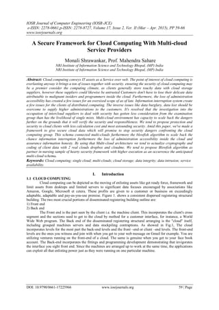 IOSR Journal of Computer Engineering (IOSR-JCE)
e-ISSN: 2278-0661,p-ISSN: 2278-8727, Volume 17, Issue 2, Ver. II (Mar – Apr. 2015), PP 59-66
www.iosrjournals.org
DOI: 10.9790/0661-17225966 www.iosrjournals.org 59 | Page
A Secure Framework for Cloud Computing With Multi-cloud
Service Providers
Monali Shrawankar, Prof. Mahendra Sahare
NRI Institute of Information Science and Technology Bhopal, (MP) India
NRI Institute of Information Science and Technology Bhopal, (MP) India
Abstract: Cloud computing conveys IT assets as a Service over web. The point of interest of cloud computing is
everlasting anyway it brings a ton of issues together with security. ensuring the security of cloud computing may
be a premier consider the computing climate, as clients generally store touchy data with cloud storage
suppliers, however these suppliers could likewise be untrusted Customers don't have to lose their delicate data
attributable to malignant insiders and programmers inside the cloud. Furthermore, the loss of administration
accessibility has created a few issues for an oversized scope of as of late. Information interruption system create
a few issues for the clients of distributed computing. The inverse issues like data burglary, data lost should be
overcome to supply higher administrations to the customers. It's resolved that the investigation into the
occupation of intercloud suppliers to deal with security has gotten less consideration from the examination
group than has the livelihood of single mists. Multi-cloud environment has capacity to scale back the dangers
further on the grounds that it will verify the security and responsibleness. We tend to propose protection and
security to cloud clients with less calculation cost and most astounding security. Amid this paper, we've made a
framework to give secure cloud data which will promise to stop security dangers confronting the cloud
computing group. This schema connected multi-clouds furthermore the blowfish algorithm to scale back the
chance information interruption furthermore the loss of administration accessibility inside the cloud and
assurance information honesty. By using that Multi-cloud architecture we tend to actualize cryptography and
coding of client data with 2 real clouds dropbox and cloudme. We tend to propose Blowfish algorithm as
partner in nursing sample of hearty security framework with higher execution as an occurrence the anticipated
multi-cloud schema.
Keywords: Cloud computing; single cloud; multi-clouds; cloud storage; data integrity; data intrusion; service
availability.
I. Introduction
1.1 CLOUD COMPUTING
Cloud computing can be depicted as the moving of enlisting assets like get ready force, framework and
limit assets from desktops and limited servers to significant data focuses encouraged by associations like
Amazon, Google, Microsoft et cetera. These profits are given to a customer or business on exceedingly
adaptable, adaptable and pay-as-you-use premise. Figure 1. shows a consistent dispersed registering structural
building. The two most crucial portions of disseminated registering building outline are:
1) Front end
2) Back end
The Front end is the part seen by the client i.e. the machine client. This incorporates the client's cross
segment and the sections used to get to the cloud by method for a customer interface, for instance, a World
Wide Web program. The Back end of the disseminated registering structural arranging is the "cloud" itself,
including grouped machines servers and data stockpiling contraptions. As showed in Fig.1, The cloud
incorporates levels for the most part the back-end levels and the front –end or client –end levels. The front-end
levels are the ones you witness and join with when you get to your web message on Gmail for example. You are
utilizing ventures running on the front-end of a cloud. The same is genuine when you get to your face book
account. The Back-end incorporates the fittings and programming development demonstrating that invigorates
the interface you sight front end. Since the machines are arranged up to work at the same time, the applications
can exploit all that enlisting power just as they were running on one particular machine.
 