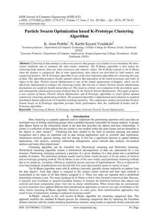 IOSR Journal of Computer Engineering (IOSR-JCE)
e-ISSN: 2278-0661,p-ISSN: 2278-8727, Volume 17, Issue 2, Ver. III (Mar – Apr. 2015), PP 56-62
www.iosrjournals.org
DOI: 10.9790/0661-17235662 www.iosrjournals.org 56 | Page
Particle Swarm Optimization based K-Prototype Clustering
Algorithm
K. Arun Prabha1
, N. Karthi Keyani Visalakshi2
1
Assistant professor, Department of Computer Technology, Vellalar College for Women, Erode, Tamilnadu,
INDIA.
2
Associate Professor, Department of Computer Applications, Kongu Engineering College, Perundurai, Erode,
Tamilnadu, INDIA.
Abstract: Clustering in data mining is a discovery process that groups a set of data so as to maximize the intra-
cluster similarity and to minimize the inter-cluster similarity. The K-Means algorithm is best suited for
clustering large numeric data sets when at possess only numeric values. The K-Modes extends to the K-Means
when the domain is categorical. But in some applications, data objects are described by both numeric and
categorical features. The K-Prototype algorithm is one of the most important algorithms for clustering this type
of data. This algorithm produces locally optimal solution that dependent on the initial prototypes and order of
object in the data. Particle Swarm Optimization is one of the simple optimization techniques, which can be
effectively implemented to enhance the clustering results. But discrete or binary Particle Swarm Optimization
mechanisms are useful for handle mixed data set. This leads to a better cost evaluation in the description space
and subsequently enhanced processing of mixed data by the Particle Swarm Optimization. This paper proposes
a new variant of binary Particle Swarm Optimization and K-Prototype algorithms to reach global optimal
solution for clustering optimization problem. The proposed algorithm is implemented and evaluated on standard
benchmark dataset taken from UCI machine learning repository. The comparative analysis proved that Particle
Swarm based on K-Prototype algorithm provides better performance than the traditional K-modes and K-
Prototype algorithms.
Keywords: Clustering, K-Means, K-Prototype Algorithm, Centroid, Particle Swarm Optimization.
I. Introduction
Data clustering is a popular approach used to implement the partitioning operation and it provides an
intelligent way of finding interesting groups when a problem becomes intractable for human analysis. It groups
data objects based on the information found in the data that describes the objects and their relationships. A
cluster is a collection of data objects that are similar to one another within the same cluster and are dissimilar to
the objects in other clusters10
. Clustering has been studied in the field of machine learning and pattern
recognition and it plays an important role in data mining applications such as scientific data exploration,
information retrieval, opinion mining, and text mining. It also has a significant function in spatial database
applications, web analysis, customer relationship management, social network data analysis, bio-medical
analysis and many other related areas3
.
Clustering algorithm can be classified into Hierarchical clustering and Partitional clustering.
Hierarchical clustering algorithm creates a hierarchical decomposition of data set, represented by a tree
structure. Partitioning clustering constructs a partition of a given database of n data points into a predefined
number of clusters. The partitional methods usually lead to better results because of its the nature of iterative
and revised-type grouping method. The K-Means is one of the most widely used partitional clustering methods
due to its simplicity, versatility, efficiency, empirical success and ease of implementation. This is evidenced by
more than hundreds of publications over the last fifty five years that extend k-means in variety of ways2
.
The K-Means algorithm starts with K arbitrary centroids, typically chosen uniformly at random from
the data objects5
. Each data object is assigned to the nearest cluster centroid and then each centroid is
recalculated as the mean of all data objects assigned to it. These two steps are repeated until a predefined
termination criterion is met. The major handicap for K-Means is that it often limited to numerical data. Because,
it typically uses Euclidean or squared Euclidean distance to measure the distortion between data objects and
centroid and mean computation plays vital role in cluster identification. When mixed data are encountered,
several researchers have applied different data transformation approaches to convert one type of attributes to the
other, before executing K-Means algorithm. However, in some cases, these transformation approaches may
result in loss of information, leading to undesired clustering results8
.
K-Modes7
extends to the well known K-Means algorithm for clustering categorical data. This
approach modifies the standard K-Means process for clustering categorical data by replacing the Euclidean
distance function with the simple matching dissimilarity measure, using modes to represent cluster centroids and
 