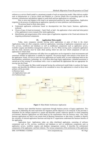 Methods Migration From On-premise to Cloud
DOI: 10.9790/0661-17245865 www.iosrjournals.org 60 | Page
software as a service (SaaS) model is a prominent example of such an outsourcing model. Other delivery models
such as Infrastructure as a Service (IaaS) and Platform as a Service (PaaS) aim at providing (parts of) the
necessary infrastructure and platform support to easily built and host applications at a provider.
How to move and migrate to the cloud is an unanswered question for many organizations. Application
migration is the process of redeploying an application, typically on newer platforms, and infrastructure.
The process based on three main points:
 Understand application architecture based on decomposition into three layers: business, application,
technical.
 Choice of type of cloud environment— SaaS, PaaS, or IaaS—the application is best suited and what part(s)
of the application to move instead of the whole application.
 Identification and categorization of the various types of application migration to the Cloud and solutions for
migrating architectural components
IV. Application Meta model
Today, many companies consider moving entire applications or parts of them to the cloud.
Applications today are often composite, multi-tier applications, consisting of application components such as
UIs, services, workflows and databases as well as middleware components such as application servers,
workflow engines and database management systems [1, 26, 27]. When moving such a composite application
into the cloud, decisions must be made about putting which tier and even which component of such an
application to which cloud.
The application architecture will affect how an application can be migrated to cloud environments and
sometimes whether an application is suitable for migration. The process begins with analysis of the factors for
the application. Firstly, we have to look into how applications are usually built, we must understand what are the
functionalities, architecture, technology, etc, of all these often huge legacy applications, a detailed assessment is
carried out of the existing IT environment with a view to understand the applications that are appropriate for
moving into the Cloud.
So in this paper the Meta model proposed having the architectural model helps to analyze the legacy
system, and describes the different concerns to be considered to move the applications in cloud on three main
artifacts will be provided:
(i) Business layer,
(ii) Application layer, and
(iii) Technical layer.
Figure 1: Meta-Model Architecture Application
Business layer identified business requirement through business process of legacy application. This
step aims at elaborating the main motivation for migration and the objectives to be achieved. It also provides a
foundation for the changes required in a system and describes system’s behavior specific to cloud computing
environment. Business applications are built based on the requirements from the business users. Also, these
business applications are built to use certain kind of Business transactions or data items. It enables to identify
the criticality of selected application functions and help the IT organization understand the business benefits of
the application.
Application layer: Applications today are often distributed application, consisting of software
components such as UIs, services, workflows and databases as well as middleware components such as
application servers, workflow engines and database management systems. It describes the architectural
components of the application and their relations .The various components of the architecture of the application
 