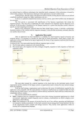 Methods Migration From On-premise to Cloud
DOI: 10.9790/0661-17245865 www.iosrjournals.org 61 | Page
are realized based on different technologies that identified which component of the architecture is hosted by
which of the containers. That determines which part of the application is moved to which cloud.
Technical layer: describe usage of the physical resource and the existing physical assets are not utilized
completely resulting in energy loss, higher maintenance cost, etc...
A device is a physical computational resource such as a server, upon which artifacts may be deployed
for execution.
The first activity is associated with identification of the business requirements that initiate the
migration process. This step aims at elaborating the main motivation for migration and the objectives to be
achieved. It also provides a foundation for the changes required in a system and describes system’s behavior
specific to cloud computing environment.
Based on the information collected about the Meta model legacy system, it provides a preliminary
feasibility analysis of the viability and the migration strategies. It also provides preliminary estimates about the
cost and the risks involved.
V. Application Meta model
After an application has been identified as a candidate for cloud migration, based on business and
technical factors, it is necessary to consider for what type of cloud environment—SaaS, PaaS, or IaaS—the
application is best suited. Based on the type of application, the choice of type migration need meet both business
and technical needs.
As shown in Fig. 2 the meta-model describe different migration types to cloud:
 The first type replaces components with cloud offerings.
 The second type is the migration into three strategies integrally: migration to IaaS, migration to PaaS and
migration to SaaS.
Figure 2: Migration types
The most ideal strategy for a special migration to the cloud relies on the individual needs of each
organization and the condition of the legacy system, so organizations need to choose the most rational strategy
before the migration.
With the PaaS strategy, organizations need to determine the extent of modifications required for the
application to be compatible with the cloud platform. If extensive modifications are needed for PaaS, the IaaS
strategy may be a better choice. As an effective software-delivery mechanism, SaaS could be an ideal choice for
independent software vendors.
The concerns shall briefly be outlined:
 SaaS: Companies look for a migration solution to move their existing on-premises applications to a cloud
environment. Application vendors frequently want to evaluate a cloud platform on which to deploy a new
application or SaaS offering.
 PaaS: PaaS Migration is the process of moving from the use of one software operating and deployment
environment to another environment. At this layer customers do not manage their virtual machines, but rely
on the infrastructure layer's compute and storage resources. They merely create applications within an
existing API or programming language.
 