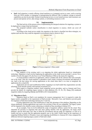 Methods Migration From On-premise to Cloud
DOI: 10.9790/0661-17245865 www.iosrjournals.org 62 | Page
 IaaS: IaaS migration is mainly offering virtual machines as a (compute) service to users, such as moving
from one VM to another, or managing or interoperating the different VMs. In addition, storage or network
capabilities can also be provided. Instead of purchasing servers or even hosted services, IaaS customers can
procure and operate servers, data storage systems, or networking resources at will.
VI. Implementation
The final activity of this process aims at implementing the designed solutions for migrating a system to
be deployed on a target cloud environment.
The proposed methods realize classification to cloud migration in essence, which can cover all
migration cases.
According to the cloud service model, the migration to the cloud is classified into three strategies, we
explain each one how they could be migrated to environment cloud as shown in fig 3.
Figure 3: Process migration’s Meta model
1.1 Migration to IaaS :
The emphasis of the existing work is on migrating the whole application based on virtualization
technology .Migration to IaaS involves deploying the application on the cloud service provider’s servers. For a
number of works like paper [15], the focus is on Virtual Machines (VMs) as the means for migration.
A virtual machine is built for an application, which is loaded with all the software that will eventually
run in the cloud. Then the virtual machine is uploaded to IaaS vendor’s hosting environment and deployed to
run. IaaS is the best choice for moving applications to the cloud when there is no time to reengineer the
applications for a cloud [28].
Applications do not need modification before migrating to an IaaS model thus organizations can take
advantage of the benefits quickly with minimal investment [15].
With respect to migration method, cloud computing service providers, such as Amazon and Cisco,
provide the details for migrating legacy systems to their platforms [24, 25, 28, 29]. Zhang [30] conducted
migration studies by migrating Hadoop and RUBiS to EC2 cloud platform.
1.2 Migration to PaaS :
Migration based on PaaS is not mandatory for resource management, but it is required to make the
legacy system compatible to the requirement of PaaS provider. Microsoft, Cisco, and Solentive provide guide
for migration to PaaS from technology domain [24, 31 and 32].
Existing applications may need modification to take full advantage of the platform, Depending on the
chosen platformn, existing applications may need to be rewritten if they are not compatible. The legacy system
will be migrated to the cloud by system refactoring or rebuild on Paas according to Gartner [23].
As an example, Tran et al [33] defined the scope of migration software system for the cloud. They
identified all activities in migration that start from getting familiar with the application, the target cloud
platform, and the third party tool, then to build the environment and get ready for migration, as well as to
modify and test to ensure that the application properly runs in the cloud. Finally based on the experience of
migrating PetShop DotNet to Windows Azure and migrating JavaPetStore to Amazon EC2, they compared the
difference between migrating legacy system to PaaS and to IaaS.
 