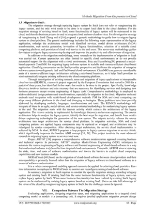 Methods Migration From On-premise to Cloud
DOI: 10.9790/0661-17245865 www.iosrjournals.org 63 | Page
1.3 Migration to SaaS :
The migration strategy through replacing legacy system by SaaS does not refer to reengineering the
legacy system, and the only work needs to be done is to export local data to the cloud database. For the
migration strategy of revising based on SaaS, some functionality of legacy system will be outsourced to the
cloud, and then the business process is used to integrate cloud and non-cloud services. For the migration strategy
of reengineering to SaaS Zhang and al [16] proposed a generic methodology to guide how to migrate legacy
system to cloud platform. The generic methodology includes the following steps: representation of the legacy
application, redesign the architecture model with identified services, model driven architecture (MDA)
transformation, web service generation, invocation of legacy functionalities, selection of a suitable cloud
computing platform, and provision of cloud web service to the end users. This seven-step methodology guides
developers to migrate legacy systems step by step and improves the productivity and effectiveness of migration.
In addition to the migration methodology, some research on the implementation of migration to SaaS
was carried out. Current approaches are often limited to specific cloud environments or do not provide
automated support for the alignment with a cloud environment. Frey and Hasselbring[34] proposed a model-
based approach CloudMIG for migrating legacy software system to scalable and resource-efficient cloud-based
application. CloudMig concentrates on the SaaS provider perspective and facilitates the migration of enterprise
software system towards generic IaaS and PaaS-based cloud environment. CloudMIG can generate considerable
parts of a resource-efficient target architecture utilizing a rule-based heuristics, so it helps SaaS providers to
semi-automatically migrate existing software to the cloud computing platform.
Through investigation of existing research, reuse and migration of legacy applications to interoperable
cloud services (REMICS), a research project supported by the European Commission that started in 2010 for a
period of three years, has identified further work that needs to be done in the project. Specifically, knowledge
discovery involves business and rule recovery that are necessary for identifying services and designing new
business processes except reverse engineering of legacy code. Comprehensive methodology is employed to
address dedicated design patterns and transformations, especially for migration to the cloud. Migration tools and
methods need integration with model-based development methods. PIM for SOA and cloud computing can
adapt many different platforms in the cloud and diverging technologies. These problems have been partially
addressed by developing methods, languages, transformations and tools. The REMICS methodology will
integrate all these in an agile, model-driven, and service-oriented methodology for modernizing legacy systems
in the end. The migration starts with the recover activity which extracts the architecture of the legacy
application. The recover activity is implemented by knowledge discovery and reverse engineering. The source
architecture helps to analyze the legacy system, identify the best ways for migration, and benefit from model-
driven engineering technologies for generation of the new system. The migrate activity reforms the source
architecture into target architecture for service cloud platform. In migration activities, SOA and cloud
computing patterns are applied, legacy components may be replaced or wrapped, and architecture may be
redesigned by service composition. After obtaining target architecture, the service cloud implementation is
achieved by MDA. In short, REMICS proposes a leap progress in legacy systems migration to service clouds,
which significantly improves the baseline ADM concept [35, 38]. This project involves the most advanced
research in migrating legacy system to service cloud now.
Project ARTIST [39] proposes a comprehensive software modernization approach covering business
and technical aspects. In particular, ARTIST employs Model-Driven Engineering (MDE) techniques to
automate the reverse engineering of legacy software and forward engineering of cloud-based software in a way
that modernized software truly benefits from targeted cloud environments. Therewith, ARTIST aims at reducing
the risks, time, and costs of software modernization and lowers the barriers to exploit cloud computing
capabilities and new business models.
MODAClouds [40] based on the migration of cloud-based software between cloud providers and their
interoperability is primarily focused rather than the migration of legacy software to cloud-based software as a
means of software modernization.
It is a rather coarse-grained modeling approach seems to be applied for selecting cloud providers. Run-
time information is employed in MODAClouds to monitor and reconfigure running cloud-based software.
In summary, migration to SaaS requires to consider the specific migration strategy according to legacy
system and existing SaaS. If existing SaaS has the same business functionality of legacy system, users can
replace legacy system by SaaS. When some business functionality has been realized by existing SaaS, legacy
system can be modernized by revising legacy system based on existing SaaS. Users can take full advantage of
the virtue of the cloud by reengineering legacy system to SaaS, but the challenge cannot be ignored.
VII. Comparison Between The Migration Strategy
Evaluating applications, designing migration types, and migrating applications to a targeted cloud
computing model or models is a demanding task. It requires detailed application migration process design
 