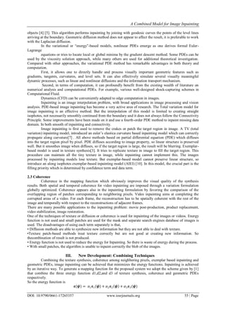 A Combined Model for Image Inpainting
DOI: 10.9790/0661-17265357 www.iosrjournals.org 55 | Page
objects [4] [5]. This algorithm performs inpainting by joining with geodesic curves the points of the level lines
arriving at the boundary. Geometric diffusion method does not appear to affect the result, it is preferable to work
with the Laplacian diffusion.
In the variational or “energy”-based models, nonlinear PDEs emerge as one derives formal Euler-
Lagrange
equations or tries to locate local or global minima by the gradient descent method. Some PDEs can be
used by the viscosity solution approach, while many others are used for additional theoretical investigation.
Compared with other approaches, the variational PDE method has remarkable advantages in both theory and
computation.
First, it allows one to directly handle and process visually important geometric features such as
gradients, tangents, curvatures, and level sets. It can also effectively simulate several visually meaningful
dynamic processes, such as linear and nonlinear diffusions and the information transport mechanism.
Second, in terms of computation, it can profoundly benefit from the existing wealth of literature on
numerical analysis and computational PDEs. For example, various well-designed shock-capturing schemes in
Computational Fluid.
Dynamics (CFD) can be conveniently adapted to edge computation in images.
Inpainting is an image interpolation problem, with broad applications in image processing and vision
analysis. PDE-based image inpainting has become a very active area of research. The Total variation model for
image inpainting is an effective method. But the interpolation of this model is limited to creating straight
isophotes, not necessarily smoothly continued from the boundary and it does not always follow the Connectivity
Principle. Some improvements have been made on it and use a fourth-order PDE method to inpaint missing data
domain. In both smooth of inpainting and connectivity.
Image inpainting is first used to remove the crakes or patch the target region in image. A TV (total
variation) inpainting model, introduced an euler’s elastica curvature based inpainting model which can correctly
propagate along curvature[7] . All above methods based on partial differential equation (PDE) which diffuses
into the target region pixel by pixel. PDE diffuses according to image property, so linear structure is preserved
well. But it smoothes image when diffuses, so if the target region is large, the result will be blurring. Exemplar-
based model is used in texture synthesis[3]. It tries to replicate texture in image to fill the target region. This
procedure can maintain all the tiny texture in image, while inpainting cannot implement this. The images
processed by inpainting models lose texture. But exemplar-based model cannot preserve linear structure, so
introduce an along isophotes exemplar-based inpainting model (AIEI) [10]. In this model, the crucial part is the
filling priority which is determined by confidence term and data term.
2.3 Coherence
Coherence in the mapping function which obviously improves the visual quality of the synthesis
results. Both spatial and temporal coherence for video inpainting are imposed through a variation formulation
globally optimized. Coherence appears also in the inpainting formulation by favoring the comparison of the
overlapping region of patches corresponding to neighboring pixels. Video inpainting aims at completing the
corrupted areas of a video. For each frame, the reconstruction has to be spatially coherent with the rest of the
image and temporally with respect to the reconstructions of adjacent frames.
There are many possible applications to the inpainting problem: movie post-production, product replacement,
video stabilization, image restoration.
One of the techniques of texture or diffusion or coherence is used for inpainting of the images or videos. Energy
function is not used and small patches are used for the mask and separate search engines database of images is
used. The disadvantages of using each term separately is that,
• Diffusion methods are able to synthesize new information but they are not able to deal with texture.
•Texture patch-based methods treat texture correctly but are not good at creating new information. So
thecombination of result is not produced.
• Energy function is not used to reduce the energy for Inpainting. So there is waste of energy during the process.
• With small patches, the algorithm is unable to inpaint correctly the blob of the images.
III. New Development: Combining Techniques
Combining the texture synthesis, coherence among neighboring pixels, exemplar based inpainting and
geometric PDEs, image inpainting can be achieved that minimizes the energy functions. Inpainting is achieved
by an iterative way. To generate a mapping function for the proposed system we adopt the scheme given by [1]
that combine the three energy function d1,d2,and d3 of texture synthesis, coherence and geometric PDEs
respectively.
So the energy function is
𝛆(𝝍) = 𝛼1 𝛆1(𝝍) + 𝛼2 𝛆2 𝝍 + 𝛼3 𝛆3(𝝍)
 