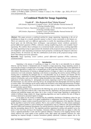 IOSR Journal of Computer Engineering (IOSR-JCE)
e-ISSN: 2278-0661,p-ISSN: 2278-8727, Volume 17, Issue 2, Ver. VI (Mar – Apr. 2015), PP 53-57
www.iosrjournals.org
DOI: 10.9790/0661-17265357 www.iosrjournals.org 53 | Page
A Combined Model for Image Inpainting
Visakh R1
, Mrs.Rajneesh Rani2
,Rahul Kumar3
1(PG Scholar, Department of computer science , Dr B R Ambedkar National Institute Of
Technology,Jalandhar/India)
2(Assistant Professor, Department of computer science ,Dr B R Ambedkar National Institute Of
Technology,Jalandhar/India)
3(PG Scholar ,Department of computer science, Dr B R Ambedkar National Institute Of
Technology,Jalandhar/India)
Abstract: This paper present a combined method for image inpainting. Inpainting is the art of
modifying an image in a visually plausible manner so that it seems reasonable to the human eye.
There are numerous and very different approaches to tackle the inpainting problem, these are
based upon one the following basic techniques: copy-and-paste texture synthesis, geometric
partial differential equations (PDEs), coherence among neighboring pixels, and exemplar based
inpainting. We combine these techniques in a variational model, and provide a working algorithm
for image inpainting trying to approximate the minimum of the proposed energy functional and its
also helpful for video inpainting of stationary back ground by considering the temporal coherence
among frames. So obviously say that the combination of all terms of the proposed energy works
better than taking each term separately.
Keywords: Image inpainting, texture synthesis, partial differential equations (PDEs), coherence,
variational models.
I. Introduction
Inpainting is the process of modifying an image in a form that is not detectable by an ordinary
observer, and has become a fundamental area of research in image processing. Image inpainting consists in
recovering the missing or corrupted parts of an image. In the digital world, inpainting refers to the application of
sophisticated algorithms to replace lost or corrupted parts of the image data (mainly small regions or to remove
little defects). Reconstruction of missing or damaged portions of images or videos is an ancient practice used
extensively in art work restoration. Inpainting is also known as retouching, this activity consists of filling in the
missing areas or modifying the damaged ones in a non-detectable way by an observer not familiar with the
original images. Applications of image inpainting range from restoration of photographs, films and paintings, to
removal of occlusions, such as text, subtitles, stamps and publicity from images. There are many objectives and
applications of video inpainting. In photography and cinema, inpainting is used for film restoration; to reverse
the deterioration. It is also used for removing red-eye, the stamped date from photographs and removing objects
to creative effect. This technique can be used to replace the lost blocks in the coding and transmission of images,
for example, in a streaming video. It can also be used to remove logos in videos. In addition, inpainting can also
be used to produce special effects.
Inpainting problem can be expressed in the following way: given an image or video u with a masked
region Ω, fill-in each pixel inside Ω with a value taken from Ωc. Inpainting is the great practical importance of
restoring and modifying images and videos, but is also a result of using image inpainting to understand the
validity of different image models [2]. Image inpainting algorithms are used to perform the task of filling in
missing or destroyed or unwanted regions in images.
In the paper [2], the texture is modeled that the probability distribution of brightness values for one
pixel given the brightness values of its spatial neighborhood is independent from the rest of the image. The
neighborhood is a square window around the pixel and its size is a global parameter of the algorithm. One-pass
greedy algorithm is used in the texture synthesis. That is, once a pixel is filled-in, its value remains unchanged.
The texture synthesis problem is used to finding the correspondence map [3]. Diffusion with partial differential
equations (PDEs) and variational formulations, are used for piecewise smooth images or when the gap is thinner
than the surrounding objects [4] [5]. This algorithm performs inpainting by joining with geodesic curves the
points of the level lines arriving at the boundary. Geometric diffusion method does not appear to affect the
result; it appeared preferable to work with the Laplacian diffusion. Coherence in the mapping function which
clearly improves the visual quality of the synthesis result. Both spatial and temporal coherence for video
inpainting are imposed through a variation formulation globally optimized. Coherence appears also in the
 