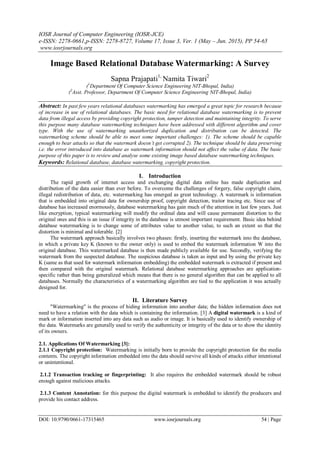 IOSR Journal of Computer Engineering (IOSR-JCE)
e-ISSN: 2278-0661,p-ISSN: 2278-8727, Volume 17, Issue 3, Ver. 1 (May – Jun. 2015), PP 54-65
www.iosrjournals.org
DOI: 10.9790/0661-17315465 www.iosrjournals.org 54 | Page
Image Based Relational Database Watermarking: A Survey
Sapna Prajapati1,
Namita Tiwari2
(1
Department Of Computer Science Engineering NIT-Bhopal, India)
(2
Asst. Professor, Department Of Computer Science Engineering NIT-Bhopal, India)
Abstract: In past few years relational databases watermarking has emerged a great topic for research because
of increase in use of relational databases. The basic need for relational database watermarking is to prevent
data from illegal access by providing copyright protection, tamper detection and maintaining integrity. To serve
this purpose many database watermarking techniques have been addressed with different algorithm and cover
type. With the use of watermarking unauthorized duplication and distribution can be detected. The
watermarking scheme should be able to meet some important challenges: 1). The scheme should be capable
enough to bear attacks so that the watermark doesn’t get corrupted 2). The technique should be data preserving
i.e. the error introduced into database as watermark information should not affect the value of data. The basic
purpose of this paper is to review and analyse some existing image based database watermarking techniques.
Keywords: Relational database, database watermarking, copyright protection.
I. Introduction
The rapid growth of internet access and exchanging digital data online has made duplication and
distribution of the data easier than ever before. To overcome the challenges of forgery, false copyright claim,
illegal redistribution of data, etc. watermarking has emerged as great technology. A watermark is information
that is embedded into original data for ownership proof, copyright detection, traitor tracing etc. Since use of
database has increased enormously, database watermarking has gain much of the attention in last few years. Just
like encryption, typical watermarking will modify the ordinal data and will cause permanent distortion to the
original ones and this is an issue if integrity in the database is utmost important requirement. Basic idea behind
database watermarking is to change some of attributes value to another value, to such an extent so that the
distortion is minimal and tolerable. [2]
The watermark approach basically involves two phases: firstly, inserting the watermark into the database,
in which a private key K (known to the owner only) is used to embed the watermark information W into the
original database. This watermarked database is then made publicly available for use. Secondly, verifying the
watermark from the suspected database. The suspicious database is taken as input and by using the private key
K (same as that used for watermark information embedding) the embedded watermark is extracted if present and
then compared with the original watermark. Relational database watermarking approaches are application-
specific rather than being generalized which means that there is no general algorithm that can be applied to all
databases. Normally the characteristics of a watermarking algorithm are tied to the application it was actually
designed for.
II. Literature Survey
"Watermarking" is the process of hiding information into another data; the hidden information does not
need to have a relation with the data which is containing the information. [3] A digital watermark is a kind of
mark or information inserted into any data such as audio or image. It is basically used to identify ownership of
the data. Watermarks are generally used to verify the authenticity or integrity of the data or to show the identity
of its owners.
2.1. Applications Of Watermarking [3]:
2.1.1 Copyright protection: Watermarking is initially born to provide the copyright protection for the media
contents. The copyright information embedded into the data should survive all kinds of attacks either intentional
or unintentional.
2.1.2 Transaction tracking or fingerprinting: It also requires the embedded watermark should be robust
enough against malicious attacks.
2.1.3 Content Annotation: for this purpose the digital watermark is embedded to identify the producers and
provide his contact address.
 