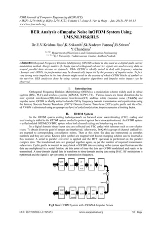 IOSR Journal of Computer Engineering (IOSR-JCE)
e-ISSN: 2278-0661,p-ISSN: 2278-8727, Volume 17, Issue 3, Ver. II (May – Jun. 2015), PP 50-55
www.iosrjournals.org
DOI: 10.9790/0661-17325055 www.iosrjournals.org 50 | Page
BER Analysis ofImpulse Noise inOFDM System Using
LMS,NLMS&RLS
Dr.E.V.Krishna Rao1
,K.Srikanth2
,Sk.Nadeem Farooq3
,B.Sriram4
Y.Chandana5
1,2,3,4,5
Department ofElectronics and Communication Engineering
1, 2, 3,4,5,
K L University, Vaddeswaram, Guntur, Andhra Pradesh
Abstract:Orthogonal Frequency Division Multiplexing (OFDM) scheme is also used as a digital multi carrier
modulation method .Alarge number of closely spaced orthogonal sub-carrier signals are used to carry data on
several parallel data streams or channels. While OFDM is ideally suited to deal with frequency selective
channels and AWGN, its performance may be dramatically impacted by the presence of impulse noise. In fact,
very strong noise impulses in the time domain might result in the erasure of whole OFDM blocks of symbols at
the receiver. BER analysisis done by using various adaptive algorithms and Impulse noise impact can be
observed.
I. Introduction
Orthogonal Frequency Division Multiplexing (OFDM) is a modulation scheme widely used in wired
systems (DSL, PLC) and wireless systems (WiMAX, 3GPP LTE). Various issues are linear distortion due to
inter symbol interference(ISI),Inter-carrier Interference(ICI) additive white Gaussian noise (AWGN) and
impulse noise. OFDM is ideally suited to handle ISI by frequency domain transmission and equalization using
the Inverse Discrete Fourier Transform (IDFT)/ Discrete Fourier Transform (DFT) cyclic prefix and the effect
of AWGN is eliminated using an appropriate level of coded modulation, impulse remains a limiting factor.
II. OFDM System
In the OFDM system coding techniquessuch as forward error control/coding (FEC) coding and
interleaving is added to the OFDM system needed to protect against burst errors(robustness). An OFDM system
is called codded OFDM(COFDM) system when both channel coding and interleaving are done.
In a digital domain binary input data are collected and FEC coded with schemes such as convolution
codes. To obtain diversity gain bit stream are interleaved. Afterwards, 16-QAM a group of channel codded bits
are mapped to corresponding constellation points. Then at this point the data are represented as complex
numbers and they are serial. Known pilot symbol are mapped with known mapping scheme can be inserted at
this moment. A serial to parallel converter is applied and the IFFT operation is performed on the parallel
complex data. The transformed data are grouped together again, as per the number of required transmission
subcarriers. Cyclic prefix is inserted in every block of OFDM data according to the system specification and the
data are multiplexed in a serial fashion. At this point of time the data are OFDM modulated and ready to be
transmitted. A time-domain digital data is transform to time-domain analog data using DAC. RF modulation is
performed and the signal is up-converted to transmission frequency.
Fig1 Basic OFDM System with AWGN & Impulse Noises