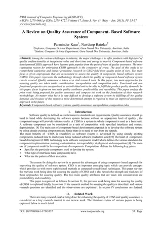 IOSR Journal of Computer Engineering (IOSR-JCE)
e-ISSN: 2278-0661,p-ISSN: 2278-8727, Volume 17, Issue 3, Ver. IV (May – Jun. 2015), PP 53-57
www.iosrjournals.org
DOI: 10.9790/0661-17345357 www.iosrjournals.org 53 | Page
A Review on Quality Assurance of Component- Based Software
System
Parminder Kaur1
, Navdeep Batolar2
1
Professor, Computer Science Department, Guru Nanak Dev University, Amritsar, India
2
Student, Computer Science Department, Guru Nanak Dev University, Amritsar, India
Abstract: Among the various challenges to industry, the major challenge is to offer products with high level of
quality andfunctionality at inexpensive value and short time and energy to market. Component-based software
development(CBSD) approach have become quite popular from the point of view of quality assurance. The most
captivating reason for embracing CBSD approach is the conjecture of reuse. The goal of this study is to
comprehend categorize and inspect prevailing research in CBSD field from quality point of view. The main
focus is given onproposals that are accustomed to assess the quality of component- based software system
(CBSS). This paper represents the methodology through which the quality of component-based software system
can be assured. Quality assurance is taken as a vital research term. In this paper, two main approaches for
assuring quality are taken under consideration: encapsulation and composition rules. Functional and non
functional properties are encapsulated as an individual unit to be able to fulfill the product quality demands. In
this paper, focus is given on two main quality attributes: predictability and reusability. This paper analyze the
prior work being prepared for quality assurance and compare the work on the foundation of their research
methodology. No matter what but it is very difficult to develop a software system by fulfilling all the quality
demands and because of this reason a more determined attempt is required to meet an improved assessment
approach in the future.
Keywords: Component-based software systems, quality assurance, encapsulation, composition rules
I. Introduction
Software quality is defined as conformance to standards and requirements. Quality assurance should go
hand in hand while developing the software system because without an appropriate level of quality , the
component usage will provide ruinous results. A CBSS is a system in which component is used as a basic unit.
A software component can be considered as a unit of composition with specified interfaces and context
dependencies. [4] The main aim of component-based development approach is to develop the software system
by using already existing components and hence there is no need to start from the scratch.
The main benefits of CBSS is reusability as software system is developed by using already existing
components, reduced time to market and hence reduced software production cost.[10] The heart of component-
based development (CBD) technology is its software component model which defines the various standards for
component implementation ,naming, customization, interoperability, deployment and composition [4]. The main
use of component model is for composition of components. Composition defines the following key points:
 Specifies the particular components used to develop the system.
 What type of interfaces these components have.
 What are the pattern of their execution.
The reason for doing this review is to present the advantages of using component- based approach for
improving the quality of software system. CBD is an important emerging topic which can provide concepts
which provides us with more sophisticated methods as compared to traditional techniques. This paper surveys
the previous work being done for assuring the quality of CBSS and it also reveals the strength and weakness of
these approaches for assuring quality. The two main quality attributes that are taken into consideration are
predictability and reusability.
This paper is organized as follows. In section II , the previous work being done for assuring the quality
of CBSS is explained briefly. In section III the research method for assuring the quality is described and various
research questions are identified and the observations are explained . In section IV conclusions are derived.
II. Related Work
There are many research works being done for enhancing the quality of CBSS and quality assurance is
considered as a key research content in our review work. The literature review of various papers is being
explained below in much detail.
 