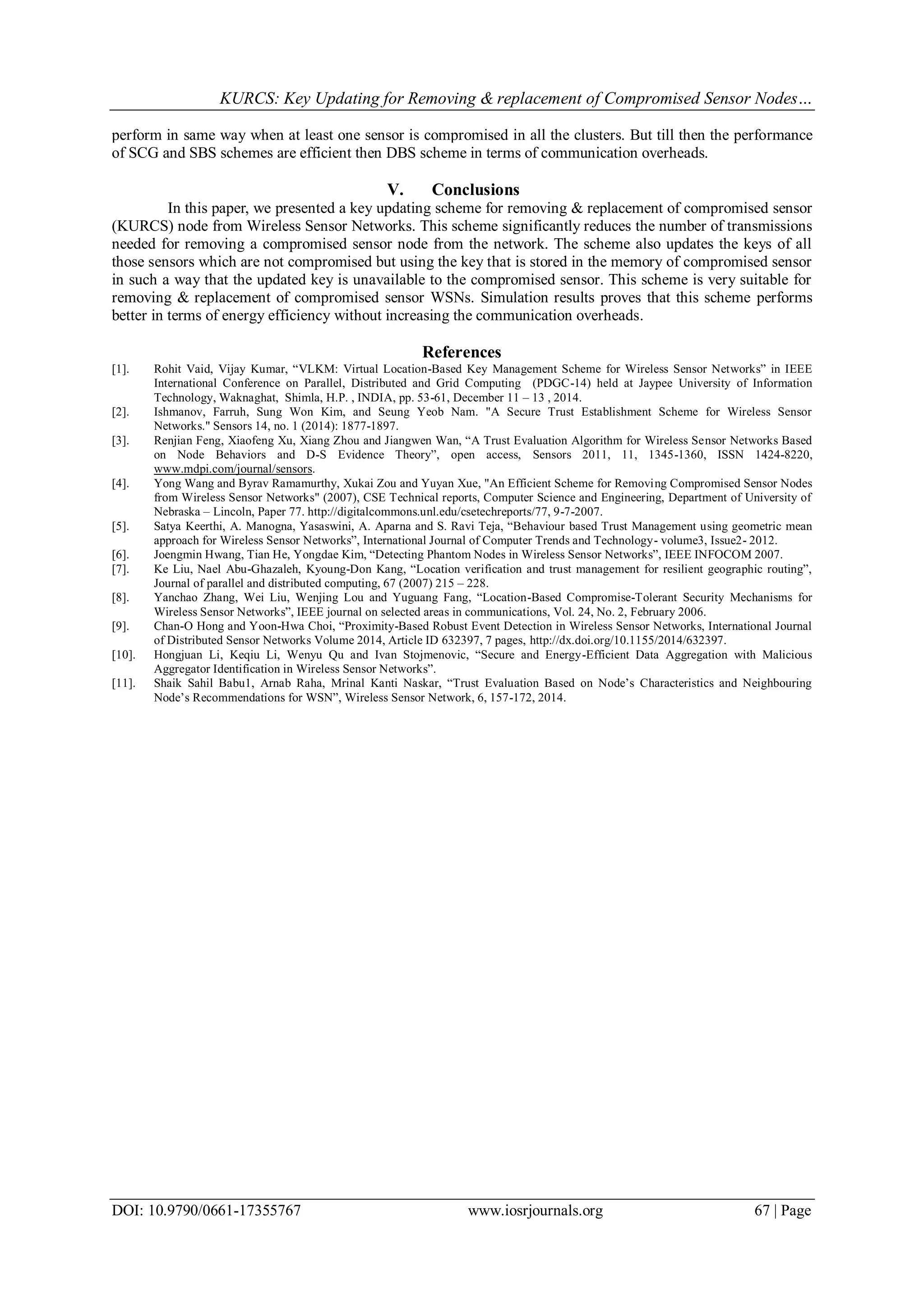 KURCS: Key Updating for Removing & replacement of Compromised Sensor Nodes…
DOI: 10.9790/0661-17355767 www.iosrjournals.org 67 | Page
perform in same way when at least one sensor is compromised in all the clusters. But till then the performance
of SCG and SBS schemes are efficient then DBS scheme in terms of communication overheads.
V. Conclusions
In this paper, we presented a key updating scheme for removing & replacement of compromised sensor
(KURCS) node from Wireless Sensor Networks. This scheme significantly reduces the number of transmissions
needed for removing a compromised sensor node from the network. The scheme also updates the keys of all
those sensors which are not compromised but using the key that is stored in the memory of compromised sensor
in such a way that the updated key is unavailable to the compromised sensor. This scheme is very suitable for
removing & replacement of compromised sensor WSNs. Simulation results proves that this scheme performs
better in terms of energy efficiency without increasing the communication overheads.
References
[1]. Rohit Vaid, Vijay Kumar, “VLKM: Virtual Location-Based Key Management Scheme for Wireless Sensor Networks” in IEEE
International Conference on Parallel, Distributed and Grid Computing (PDGC-14) held at Jaypee University of Information
Technology, Waknaghat, Shimla, H.P. , INDIA, pp. 53-61, December 11 – 13 , 2014.
[2]. Ishmanov, Farruh, Sung Won Kim, and Seung Yeob Nam. "A Secure Trust Establishment Scheme for Wireless Sensor
Networks." Sensors 14, no. 1 (2014): 1877-1897.
[3]. Renjian Feng, Xiaofeng Xu, Xiang Zhou and Jiangwen Wan, “A Trust Evaluation Algorithm for Wireless Sensor Networks Based
on Node Behaviors and D-S Evidence Theory”, open access, Sensors 2011, 11, 1345-1360, ISSN 1424-8220,
www.mdpi.com/journal/sensors.
[4]. Yong Wang and Byrav Ramamurthy, Xukai Zou and Yuyan Xue, "An Efficient Scheme for Removing Compromised Sensor Nodes
from Wireless Sensor Networks" (2007), CSE Technical reports, Computer Science and Engineering, Department of University of
Nebraska – Lincoln, Paper 77. http://digitalcommons.unl.edu/csetechreports/77, 9-7-2007.
[5]. Satya Keerthi, A. Manogna, Yasaswini, A. Aparna and S. Ravi Teja, “Behaviour based Trust Management using geometric mean
approach for Wireless Sensor Networks”, International Journal of Computer Trends and Technology- volume3, Issue2- 2012.
[6]. Joengmin Hwang, Tian He, Yongdae Kim, “Detecting Phantom Nodes in Wireless Sensor Networks”, IEEE INFOCOM 2007.
[7]. Ke Liu, Nael Abu-Ghazaleh, Kyoung-Don Kang, “Location verification and trust management for resilient geographic routing”,
Journal of parallel and distributed computing, 67 (2007) 215 – 228.
[8]. Yanchao Zhang, Wei Liu, Wenjing Lou and Yuguang Fang, “Location-Based Compromise-Tolerant Security Mechanisms for
Wireless Sensor Networks”, IEEE journal on selected areas in communications, Vol. 24, No. 2, February 2006.
[9]. Chan-O Hong and Yoon-Hwa Choi, “Proximity-Based Robust Event Detection in Wireless Sensor Networks, International Journal
of Distributed Sensor Networks Volume 2014, Article ID 632397, 7 pages, http://dx.doi.org/10.1155/2014/632397.
[10]. Hongjuan Li, Keqiu Li, Wenyu Qu and Ivan Stojmenovic, “Secure and Energy-Efficient Data Aggregation with Malicious
Aggregator Identification in Wireless Sensor Networks”.
[11]. Shaik Sahil Babu1, Arnab Raha, Mrinal Kanti Naskar, “Trust Evaluation Based on Node‟s Characteristics and Neighbouring
Node‟s Recommendations for WSN”, Wireless Sensor Network, 6, 157-172, 2014.
 