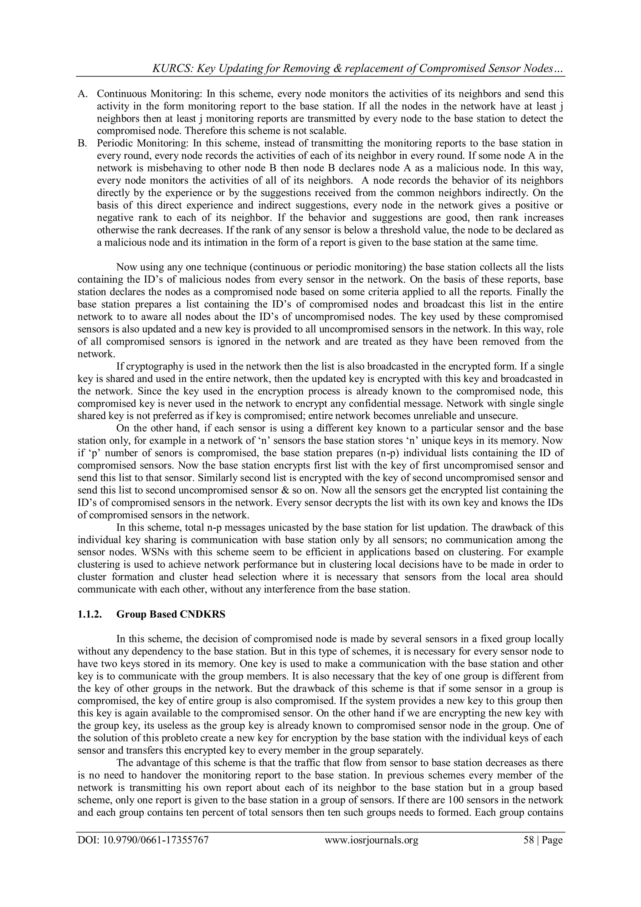KURCS: Key Updating for Removing & replacement of Compromised Sensor Nodes…
DOI: 10.9790/0661-17355767 www.iosrjournals.org 58 | Page
A. Continuous Monitoring: In this scheme, every node monitors the activities of its neighbors and send this
activity in the form monitoring report to the base station. If all the nodes in the network have at least j
neighbors then at least j monitoring reports are transmitted by every node to the base station to detect the
compromised node. Therefore this scheme is not scalable.
B. Periodic Monitoring: In this scheme, instead of transmitting the monitoring reports to the base station in
every round, every node records the activities of each of its neighbor in every round. If some node A in the
network is misbehaving to other node B then node B declares node A as a malicious node. In this way,
every node monitors the activities of all of its neighbors. A node records the behavior of its neighbors
directly by the experience or by the suggestions received from the common neighbors indirectly. On the
basis of this direct experience and indirect suggestions, every node in the network gives a positive or
negative rank to each of its neighbor. If the behavior and suggestions are good, then rank increases
otherwise the rank decreases. If the rank of any sensor is below a threshold value, the node to be declared as
a malicious node and its intimation in the form of a report is given to the base station at the same time.
Now using any one technique (continuous or periodic monitoring) the base station collects all the lists
containing the ID‟s of malicious nodes from every sensor in the network. On the basis of these reports, base
station declares the nodes as a compromised node based on some criteria applied to all the reports. Finally the
base station prepares a list containing the ID‟s of compromised nodes and broadcast this list in the entire
network to to aware all nodes about the ID‟s of uncompromised nodes. The key used by these compromised
sensors is also updated and a new key is provided to all uncompromised sensors in the network. In this way, role
of all compromised sensors is ignored in the network and are treated as they have been removed from the
network.
If cryptography is used in the network then the list is also broadcasted in the encrypted form. If a single
key is shared and used in the entire network, then the updated key is encrypted with this key and broadcasted in
the network. Since the key used in the encryption process is already known to the compromised node, this
compromised key is never used in the network to encrypt any confidential message. Network with single single
shared key is not preferred as if key is compromised; entire network becomes unreliable and unsecure.
On the other hand, if each sensor is using a different key known to a particular sensor and the base
station only, for example in a network of „n‟ sensors the base station stores „n‟ unique keys in its memory. Now
if „p‟ number of senors is compromised, the base station prepares (n-p) individual lists containing the ID of
compromised sensors. Now the base station encrypts first list with the key of first uncompromised sensor and
send this list to that sensor. Similarly second list is encrypted with the key of second uncompromised sensor and
send this list to second uncompromised sensor & so on. Now all the sensors get the encrypted list containing the
ID‟s of compromised sensors in the network. Every sensor decrypts the list with its own key and knows the IDs
of compromised sensors in the network.
In this scheme, total n-p messages unicasted by the base station for list updation. The drawback of this
individual key sharing is communication with base station only by all sensors; no communication among the
sensor nodes. WSNs with this scheme seem to be efficient in applications based on clustering. For example
clustering is used to achieve network performance but in clustering local decisions have to be made in order to
cluster formation and cluster head selection where it is necessary that sensors from the local area should
communicate with each other, without any interference from the base station.
1.1.2. Group Based CNDKRS
In this scheme, the decision of compromised node is made by several sensors in a fixed group locally
without any dependency to the base station. But in this type of schemes, it is necessary for every sensor node to
have two keys stored in its memory. One key is used to make a communication with the base station and other
key is to communicate with the group members. It is also necessary that the key of one group is different from
the key of other groups in the network. But the drawback of this scheme is that if some sensor in a group is
compromised, the key of entire group is also compromised. If the system provides a new key to this group then
this key is again available to the compromised sensor. On the other hand if we are encrypting the new key with
the group key, its useless as the group key is already known to compromised sensor node in the group. One of
the solution of this probleto create a new key for encryption by the base station with the individual keys of each
sensor and transfers this encrypted key to every member in the group separately.
The advantage of this scheme is that the traffic that flow from sensor to base station decreases as there
is no need to handover the monitoring report to the base station. In previous schemes every member of the
network is transmitting his own report about each of its neighbor to the base station but in a group based
scheme, only one report is given to the base station in a group of sensors. If there are 100 sensors in the network
and each group contains ten percent of total sensors then ten such groups needs to formed. Each group contains
 