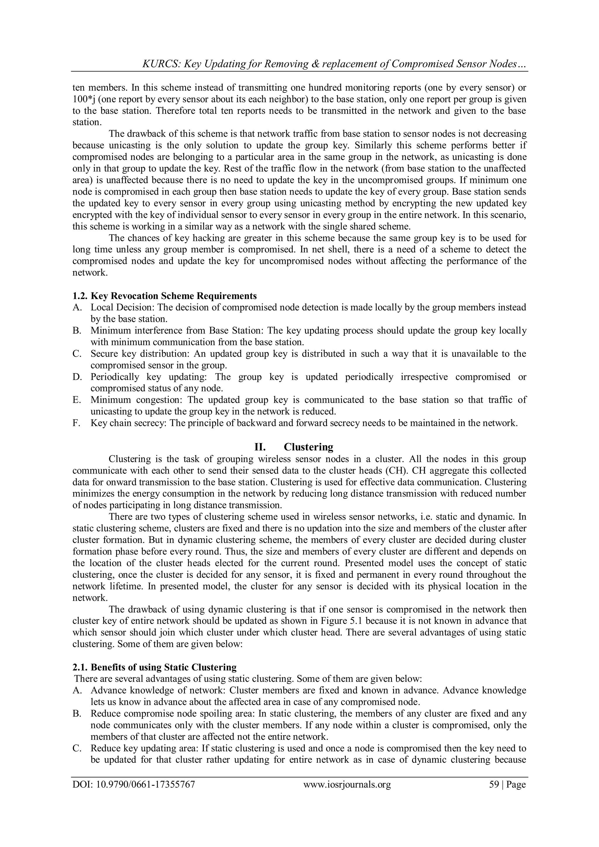 KURCS: Key Updating for Removing & replacement of Compromised Sensor Nodes…
DOI: 10.9790/0661-17355767 www.iosrjournals.org 59 | Page
ten members. In this scheme instead of transmitting one hundred monitoring reports (one by every sensor) or
100*j (one report by every sensor about its each neighbor) to the base station, only one report per group is given
to the base station. Therefore total ten reports needs to be transmitted in the network and given to the base
station.
The drawback of this scheme is that network traffic from base station to sensor nodes is not decreasing
because unicasting is the only solution to update the group key. Similarly this scheme performs better if
compromised nodes are belonging to a particular area in the same group in the network, as unicasting is done
only in that group to update the key. Rest of the traffic flow in the network (from base station to the unaffected
area) is unaffected because there is no need to update the key in the uncompromised groups. If minimum one
node is compromised in each group then base station needs to update the key of every group. Base station sends
the updated key to every sensor in every group using unicasting method by encrypting the new updated key
encrypted with the key of individual sensor to every sensor in every group in the entire network. In this scenario,
this scheme is working in a similar way as a network with the single shared scheme.
The chances of key hacking are greater in this scheme because the same group key is to be used for
long time unless any group member is compromised. In net shell, there is a need of a scheme to detect the
compromised nodes and update the key for uncompromised nodes without affecting the performance of the
network.
1.2. Key Revocation Scheme Requirements
A. Local Decision: The decision of compromised node detection is made locally by the group members instead
by the base station.
B. Minimum interference from Base Station: The key updating process should update the group key locally
with minimum communication from the base station.
C. Secure key distribution: An updated group key is distributed in such a way that it is unavailable to the
compromised sensor in the group.
D. Periodically key updating: The group key is updated periodically irrespective compromised or
compromised status of any node.
E. Minimum congestion: The updated group key is communicated to the base station so that traffic of
unicasting to update the group key in the network is reduced.
F. Key chain secrecy: The principle of backward and forward secrecy needs to be maintained in the network.
II. Clustering
Clustering is the task of grouping wireless sensor nodes in a cluster. All the nodes in this group
communicate with each other to send their sensed data to the cluster heads (CH). CH aggregate this collected
data for onward transmission to the base station. Clustering is used for effective data communication. Clustering
minimizes the energy consumption in the network by reducing long distance transmission with reduced number
of nodes participating in long distance transmission.
There are two types of clustering scheme used in wireless sensor networks, i.e. static and dynamic. In
static clustering scheme, clusters are fixed and there is no updation into the size and members of the cluster after
cluster formation. But in dynamic clustering scheme, the members of every cluster are decided during cluster
formation phase before every round. Thus, the size and members of every cluster are different and depends on
the location of the cluster heads elected for the current round. Presented model uses the concept of static
clustering, once the cluster is decided for any sensor, it is fixed and permanent in every round throughout the
network lifetime. In presented model, the cluster for any sensor is decided with its physical location in the
network.
The drawback of using dynamic clustering is that if one sensor is compromised in the network then
cluster key of entire network should be updated as shown in Figure 5.1 because it is not known in advance that
which sensor should join which cluster under which cluster head. There are several advantages of using static
clustering. Some of them are given below:
2.1. Benefits of using Static Clustering
There are several advantages of using static clustering. Some of them are given below:
A. Advance knowledge of network: Cluster members are fixed and known in advance. Advance knowledge
lets us know in advance about the affected area in case of any compromised node.
B. Reduce compromise node spoiling area: In static clustering, the members of any cluster are fixed and any
node communicates only with the cluster members. If any node within a cluster is compromised, only the
members of that cluster are affected not the entire network.
C. Reduce key updating area: If static clustering is used and once a node is compromised then the key need to
be updated for that cluster rather updating for entire network as in case of dynamic clustering because
 
