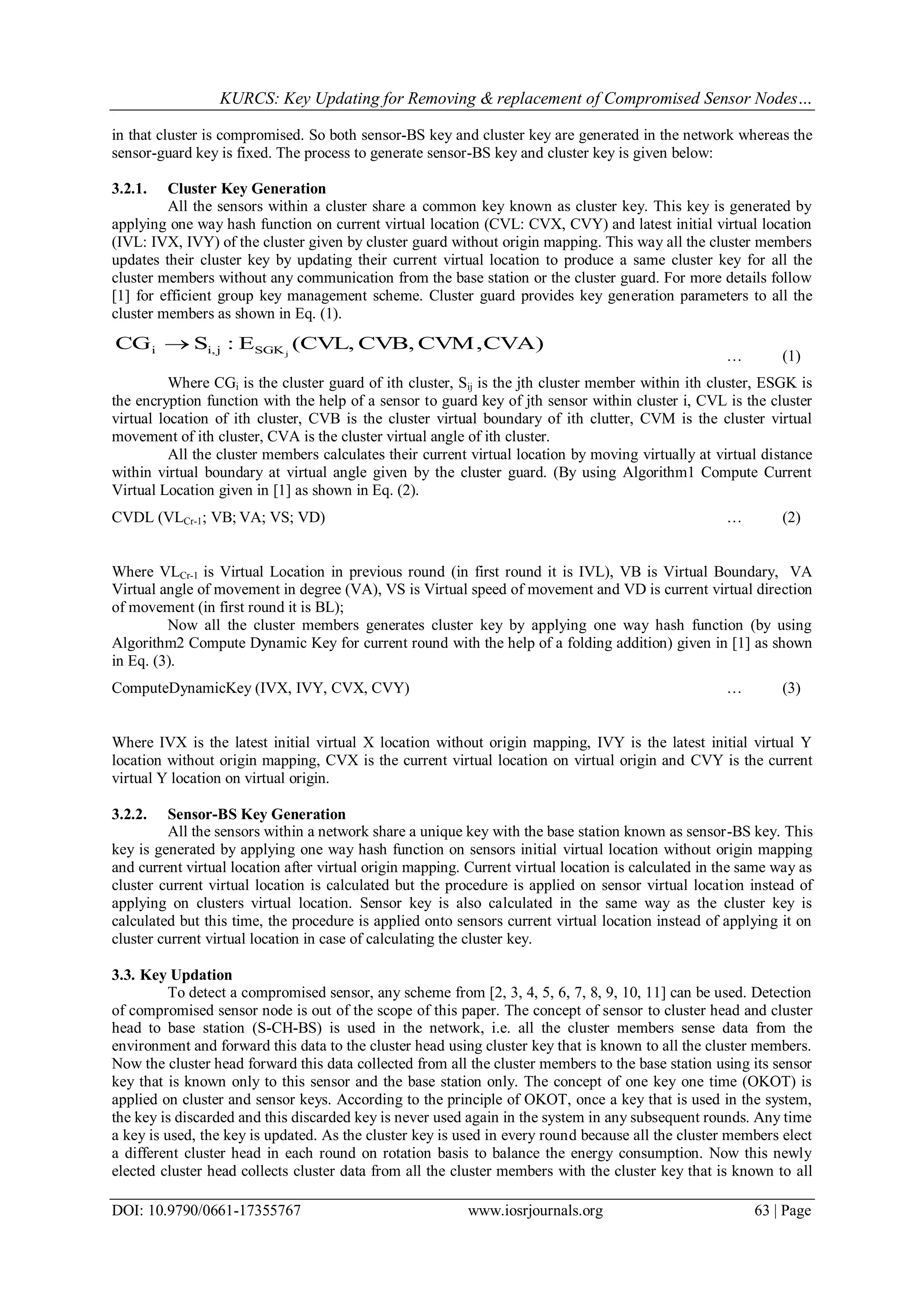 KURCS: Key Updating for Removing & replacement of Compromised Sensor Nodes…
DOI: 10.9790/0661-17355767 www.iosrjournals.org 63 | Page
in that cluster is compromised. So both sensor-BS key and cluster key are generated in the network whereas the
sensor-guard key is fixed. The process to generate sensor-BS key and cluster key is given below:
3.2.1. Cluster Key Generation
All the sensors within a cluster share a common key known as cluster key. This key is generated by
applying one way hash function on current virtual location (CVL: CVX, CVY) and latest initial virtual location
(IVL: IVX, IVY) of the cluster given by cluster guard without origin mapping. This way all the cluster members
updates their cluster key by updating their current virtual location to produce a same cluster key for all the
cluster members without any communication from the base station or the cluster guard. For more details follow
[1] for efficient group key management scheme. Cluster guard provides key generation parameters to all the
cluster members as shown in Eq. (1).
CVA)CVM,CVB,(CVL,E:SCG jSGKji,i 
… (1)
Where CGi is the cluster guard of ith cluster, Sij is the jth cluster member within ith cluster, ESGK is
the encryption function with the help of a sensor to guard key of jth sensor within cluster i, CVL is the cluster
virtual location of ith cluster, CVB is the cluster virtual boundary of ith clutter, CVM is the cluster virtual
movement of ith cluster, CVA is the cluster virtual angle of ith cluster.
All the cluster members calculates their current virtual location by moving virtually at virtual distance
within virtual boundary at virtual angle given by the cluster guard. (By using Algorithm1 Compute Current
Virtual Location given in [1] as shown in Eq. (2).
CVDL (VLCr-1; VB; VA; VS; VD) … (2)
Where VLCr-1 is Virtual Location in previous round (in first round it is IVL), VB is Virtual Boundary, VA
Virtual angle of movement in degree (VA), VS is Virtual speed of movement and VD is current virtual direction
of movement (in first round it is BL);
Now all the cluster members generates cluster key by applying one way hash function (by using
Algorithm2 Compute Dynamic Key for current round with the help of a folding addition) given in [1] as shown
in Eq. (3).
ComputeDynamicKey (IVX, IVY, CVX, CVY) … (3)
Where IVX is the latest initial virtual X location without origin mapping, IVY is the latest initial virtual Y
location without origin mapping, CVX is the current virtual location on virtual origin and CVY is the current
virtual Y location on virtual origin.
3.2.2. Sensor-BS Key Generation
All the sensors within a network share a unique key with the base station known as sensor-BS key. This
key is generated by applying one way hash function on sensors initial virtual location without origin mapping
and current virtual location after virtual origin mapping. Current virtual location is calculated in the same way as
cluster current virtual location is calculated but the procedure is applied on sensor virtual location instead of
applying on clusters virtual location. Sensor key is also calculated in the same way as the cluster key is
calculated but this time, the procedure is applied onto sensors current virtual location instead of applying it on
cluster current virtual location in case of calculating the cluster key.
3.3. Key Updation
To detect a compromised sensor, any scheme from [2, 3, 4, 5, 6, 7, 8, 9, 10, 11] can be used. Detection
of compromised sensor node is out of the scope of this paper. The concept of sensor to cluster head and cluster
head to base station (S-CH-BS) is used in the network, i.e. all the cluster members sense data from the
environment and forward this data to the cluster head using cluster key that is known to all the cluster members.
Now the cluster head forward this data collected from all the cluster members to the base station using its sensor
key that is known only to this sensor and the base station only. The concept of one key one time (OKOT) is
applied on cluster and sensor keys. According to the principle of OKOT, once a key that is used in the system,
the key is discarded and this discarded key is never used again in the system in any subsequent rounds. Any time
a key is used, the key is updated. As the cluster key is used in every round because all the cluster members elect
a different cluster head in each round on rotation basis to balance the energy consumption. Now this newly
elected cluster head collects cluster data from all the cluster members with the cluster key that is known to all
 