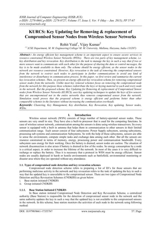 IOSR Journal of Computer Engineering (IOSR-JCE)
e-ISSN: 2278-0661,p-ISSN: 2278-8727, Volume 17, Issue 3, Ver. V (May – Jun. 2015), PP 57-67
www.iosrjournals.org
DOI: 10.9790/0661-17355767 www.iosrjournals.org 57 | Page
KURCS: Key Updating for Removing & replacement of
Compromised Sensor Nodes from Wireless Sensor Networks
Rohit Vaid1
, Vijay Kumar2
1,2
(CSE Department, M. M. Engineering College/ M. M. University, Mullana, Haryana, India-133207)
Abstract : An energy efficient key management scheme is an important aspect to ensure secure services in
resource constrained Wireless Sensor Networks (WSNs). There are two parts of key management scheme, i.e.
key distribution and key revocation. Key distribution is the task to manage the key in such a way that if two or
more sensors want to communicate with each other for the purpose of sharing the data or control messages, the
key is to be made available to them only. The scheme should be energy efficient, as the sensor nodes in the
network are resource constrained. However, Key revocation is the task of removing the compromised sensors
from the network to restrict such nodes to participate in further communications to avoid any kind of
interference or disturbance in communication process. In this paper, we first review and summarize the current
key revocation schemes. Then, we present an energy efficient key revocation scheme for removing compromised
sensor nodes from the networks. Unlike most key removal schemes focus on removing the compromised node
from the network for this purpose these schemes redistribute the keys or keying material to each and every node
in the network. But the proposed scheme, Key Updating for Removing & replacement of Compromised Sensor
nodes from Wireless Sensor Networks (KURCS), uses key updating techniques to update the keys of few sensors
that are uncompromised not in the entire networks thus removes compromised sensor from the network.
Simulation result proves that the proposed scheme is energy efficient and performs better than other
comparable schemes in the literature without increasing the communication overheads.
Keywords: Clustering, Key Management, Key distribution, Key Revocation, Key updating, Sensor nodes,
WSNs.
I. Introduction
Wireless sensor network (WSN) consists of large number of battery-operated sensor nodes. These
sensors are very small in size. They have also a built-in processor that is used for the computing functions. In
case of wireless sensor network, communication among the sensors is done using wireless transceivers. So every
sensor is equipped with a built in antenna that helps them in communication to other sensors in their limited
communication range. Each sensor consist of four subsystems: Power Supply subsystem, sensing subsystems,
processing sub systems and communication Subsystems. So with the help of these subsystems, sensors are able
to sense the environment, compute simple tasks and exchange data among each other. But all the sensors are
resource constrained in terms of memory, energy, processing power and communication bandwidth. Every
subsystem uses energy for their working. Once the battery is drained, sensor nodes are useless. The situation of
network disconnection is also arises if battery is drained in few of the nodes. So energy consumption by a node
is a critical aspect, in order to increase the lifetime of the network. In most of the cases it is very difficult to
recharge or replace the battery. Thus it is necessary that a protocol in WSN must be energy efficient. Sensor
nodes are usually deployed in harsh or hostile environments such as battlefield, environmental monitoring or
disaster area where they are operated without any attendance.
1.1. Types of compromised node detection and key revocation schemes
Compromised node detection scheme refers to preparing a list of ID‟s for those sensors that are
performing malicious activity in the network and key revocation refers to the task of updating the key in such a
way that the updated key is unavailable to the compromised sensor. There are two types of Compromised Node
Detection and Key Revocation Schemes (CNDKRS) as given below:
i. Base station initiated CNDKRS
ii. Group initiated CNDKRS
1.1.1. Base Station Initiated CNDKRS
In Base station initiated Compromised Node Detection and Key Revocation Scheme, a centralized
authority (Base Station) is responsible for the detection of compromised sensor node in the network and the
same authority updates the key in such a way that the updated key is not available to the compromised sensors
in the network. In this scheme, base station monitors the activities of each node in the network using following
method:
 