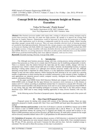 IOSR Journal of Computer Engineering (IOSR-JCE)
e-ISSN: 2278-0661,p-ISSN: 2278-8727, Volume 17, Issue 3, Ver. VI (May – Jun. 2015), PP 64-69
www.iosrjournals.org
DOI: 10.9790/0661-17366469 www.iosrjournals.org 64 | Page
Concept Drift for obtaining Accurate Insight on Process
Execution
Vidya N.Chavada1
, Pratik Kumar2
1
M.E Student, Department of CSE, PIET, Vadodara, India
2Asst. Prof.,Department of CSE, PIET, Vadodara, India
Abstract: Most business processes update with respect time, existing or old process mining strategies used to
resolve those processes when they are under the stable position. My attempt is to improve the existing Drift
Detection in complex Datasets. Organizations would be interested in discovering the progression of change.
There are other applications such as deriving a configurable model for the process change. Online learning
algorithms manage concept drifts in process. There are many dissimilar diversity levels in learning machines
are needed for keep high generalization. Motivated by this concept, propose a new online learning model named
as Diversity for Dealing with Drifts (DDD). By Comparing DDD with other method EDDM conclude that DDD
gives higher accuracy. It keeps ensembles with many dissimilar diversity levels and can achieve good accuracy
than EDDM. Moreover, it is strong and precise when there are false positive drift detections occur than EDDM.
DDD always performed drift handling under many different situations, with very low errors.
Keywords: Ensemble learning, Diversity, Concept Drift, DDD.
I. Introduction
The Although most business processes change with time, existing process mining techniques tend to
analyze these processes as if they are in a steady state [3].Processes may be modifying unexpectedly or slowly.
There is a situation when the relation between the input data and the output variable, changes with time in
unexpected ways which is called concept drift and as in today’s dynamic and demanding business, it requires
detecting it during online analysis as it although most business processes modify with time [4]. Although
detecting concept drifts is important for offline analysis, it is also application oriented and interested to detect
changes in near real time (online analysis). Online learning has been showing to be very useful for a growing
number of applications in which training data are available continuously in time (streams of data). Examples of
such applications are industrial process control, computer security, intelligent user interfaces, market-basket
analysis, information filtering. [5]
In this paper used EDDM (Early Drift Detection Method) and compare it with my proposed method
DDD.EDDM works on thought that the space between two successive errors increases.so, in this distance is
analyze and if it’s reduces according to predefined constant then it’s measured as concept drift. Diversity with
drift detection stored ensembles with altered diversity levels and it is use to attain good precision than EDDM. It
is very strong, than any other drift handling techniques in accuracy when there is any false positive change
detections occur. DDD used in many change handling approaches in many diverse situation, with very less
errors.
In the following section Flowchart of proposed system, Algorithm, experiment result of the system will
explain.
II. Flow Chart Of Proposed System
Proposed system for dealing with concept drift consists of the following modules. There are many
approaches proposed to handle concept drift. Here I have used EDDM and based upon that proposed the DDD
method.
2.1. Dataset Selection and Extraction: in this first of all dataset is selected. In EDDM kc3 dataset and in DDD
mc1 dataset is used. In EDDM method I have used parameters like α and β, Where α > β. Value for both
parameters determined whether the warning level is triggered and whether the concept drift id detect or not.
While in DDD parameters used are pl (low diversity), ph (high diversity), W (multi pliers constant for the weight
old low diversity ensemble) default value is (W=1), pd (parameter for drift detection method).
2.2. Calculation of Accuracy: after extracting dataset accuracy of drift detection is calculated for both EDDM
and DDD. Both Approaches use some measure related to the accuracy to detect drifts. I have included measures
like TP rate, FP rate, precision, and recall, F-measure for false and true class. And also weighted average is
calculated. The rule used to obtain the accuracy on time step t is presented in
 