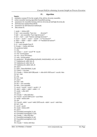 Concept Drift for obtaining Accurate Insight on Process Execution
DOI: 10.9790/0661-17366469 www.iosrjournals.org 66 | Page
IV. Algorithm
Inputs:
 multiplier constant W for the weight of the old low diversity ensemble;
 online ensemble learning algorithm EnsembleLearning;
 parameters for ensemble learning with low diversity pl and high diversity ph;
 .drift detection method DetectDrift;
 parameters for drift detection method pd;
 data stream D;
1: mode < - before drift
2: hnl <- new ensemble /*new low diversity*/
3: hnh < - new ensemble /*new high diversity*/
4: hol < - hoh < - null /*old low and high diversity*/
5: accol < - accoh < - accnl < - accnh < - 0 /*accuracies*/
6: stdol < - stdoh < - stdnl < - stdnh <- 0 /*standard deviations*/
7: while true do
8: d < - next example from D
9: if mode == before drift then
10: prediction hnl(d)
11: else
12: sumacc < - accnl + accol* W +accoh
13: wnl =accnl/sumacc
14: wol = accol *W/sumacc
15: woh = accoh/sumacc
16: prediction<- WeightedMajority(hnl(d), hol(d),hoh(d), wnl, wol, woh)
17: Update(accnl, stdnl, hnl, d)
18: Update(accol, stdol, hol, d)
19: Update(accoh, stdoh, hoh, d)
20: end if
21: drift<- DetectDrift(hnl, d, pd)
22: if drift == true then
23: if mode == before drift OR(mode == after drift AND accnl > accoh) then
24: hol <-hnl
25: else
26: hol<- hoh
27: end if
28: hoh<- hnh
29: hnl <- new ensemble
30: hnh <- new ensemble
31: accol <- accoh <- accnl <- accnh <- 0
32: stdol <- stdoh <- stdnl <- stdnh <- 0
33: mode <- after drift
34: end if
35: if mode == after drift then
36: if accnl > accoh AND accnl > accol then
37: mode<- before drift
38: else
39: if accoh - stdoh > accnl +stdnl AND accoh - stdoh > accol + stdol then
40: hnl<- hoh
41: accnl<- accoh
42: mode<- before drift
43: end if
44: EnsembleLearning(hnl; d; pl)
45: EnsembleLearning(hnh; d; ph)
46: if mode == after drift then
47: EnsembleLearning(hol; d; pl)
48: EnsembleLearning(hoh; d; pl)
49: end if
50: if mode == before drift then
 