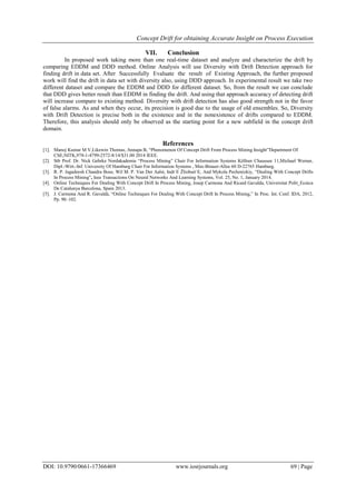 Concept Drift for obtaining Accurate Insight on Process Execution
DOI: 10.9790/0661-17366469 www.iosrjournals.org 69 | Page
VII. Conclusion
In proposed work taking more than one real-time dataset and analyze and characterize the drift by
comparing EDDM and DDD method. Online Analysis will use Diversity with Drift Detection approach for
finding drift in data set. After Successfully Evaluate the result of Existing Approach, the further proposed
work will find the drift in data set with diversity also, using DDD approach. In experimental result we take two
different dataset and compare the EDDM and DDD for different dataset. So, from the result we can conclude
that DDD gives better result than EDDM in finding the drift. And using that approach accuracy of detecting drift
will increase compare to existing method. Diversity with drift detection has also good strength not in the favor
of false alarms. As and when they occur, its precision is good due to the usage of old ensembles. So, Diversity
with Drift Detection is precise both in the existence and in the nonexistence of drifts compared to EDDM.
Therefore, this analysis should only be observed as the starting point for a new subfield in the concept drift
domain.
References
[1]. Manoj Kumar M V,Likewin Thomas, Annapa B, “Phenomenon Of Concept Drift From Process Mining Insight”Department Of
CSE,NITK,978-1-4799-2572-8/14/$31.00 2014 IEEE.
[2]. Stb Prof. Dr. Nick Gehrke Nordakademie “Process Mining” Chair For Information Systems Köllner Chaussee 11,Michael Werner,
Dipl.-Wirt.-Inf. University Of Hamburg Chair For Information Systems , Max-Brauer-Allee 60 D-22765 Hamburg.
[3]. R. P. Jagadeesh Chandra Bose, Wil M. P. Van Der Aalst, Indr˙E Žliobait˙E, And Mykola Pechenizkiy, “Dealing With Concept Drifts
In Process Mining”, Ieee Transactions On Neural Networks And Learning Systems, Vol. 25, No. 1, January 2014.
[4]. Online Techniques For Dealing With Concept Drift In Process Mining, Josep Carmona And Ricard Gavalda, Universitat Polit_Ecnica
De Catalunya Barcelona, Spain 2013.
[5]. J. Carmona And R. Gavaldà, “Online Techniques For Dealing With Concept Drift In Process Mining,” In Proc. Int. Conf. IDA, 2012,
Pp. 90–102.
 