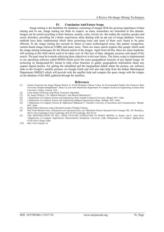 A Review On Image Mining Techniques
DOI: 10.9790/0661-17417176 www.iosrjournals.org 76 | Page
IV. Conclusion And Future Scope
Image mining is the backbone for databases consisting of images.With the growing importance of data
mining and its use, image mining too finds its respect, as many researchers are interested in this domain.
Images can be sorted according to their features, namely, color, texture etc. this makes the searches quicker and
easier, therefore, providing for a better experiences when dealing with an apt size of image database. Various
methods have been implemented which show promising traits and some of them were found to be quite
efficient. In all, image mining has secured its future in many technological areas, like pattern recognition,
content based image retrieval (CBIR) and many more. There are many search engines like google which used
the image mining techniques for the filtered search of the images. Apart from all this, there are some loopholes
still existing in this field which need to be taken care of, like loss of data, adequate accuracy and speed of the
search. The goal must be towards achieving these objectives in the near future. The future scope is implemented
in our upcoming software called BOND which gives the exact geographical location of any digital image, by
extracting its background.We intend to help crime branches to gather geographical information about any
suspect digital picture. For getting the latitudinal and the longitudinal details about the picture, our software
links to the Google‟s satellite pictures via Google Earth and will also take help from the Indian Metrological
Department (IMD)[5] which will provide with the satellite help and compare the query image with the images
on the database of the IMD, gathered through the satellites.
References
[1]. Feature Extraction for Image Mining Patricia G. Foschi Romberg Tiburon Center for Environmental Studies San Francisco State
University Deepak Kolippakkam*, Huan Liu and Amit Mandvikar Department of Computer Science & Engineering Arizona State
University, Tempe, Arizona, USA
[2]. Color Image Clustering using Block Truncation Algorithm
[3]. Dr. Sanjay Silakari 1, Dr. Mahesh Motwani 2 and Manish Maheshwari 3
[4]. 1 Department of Computer Science and Engineering Rajiv Gandhi Technical University Bhopal, M.P., India
[5]. 2 Department of Computer Science and Engineering Jabalpur Engineering College Jabalpur, M.P., India
[6]. 3 Department of Computer Science & Application Makhanlal C. National University of Journalism and Communication Bhopal,
M.P., India
[7]. Rapid Object Detection using a Boosted Cascade of Simple Features
[8]. Paul Viola Michael Jones viola@merl.com mjones@crl.dec.com Mitsubishi Electric Research Labs Compaq CRL 201 Broadway,
8th FL One Cambridge Center Cambridge, MA 02139 Cambridge, MA 02142
[9]. THE IDENTIFICATION OF PILL USING FEATURE EXTRACTION IN IMAGE MINING A. Hema1 and E. Anna Saro2
1Department of Computer Applications, Manonmaniam Sundaranar University, India 2Department of Computer Applications,
S.N.R Sons College, India
[10]. http://www.imd.gov.in/
 