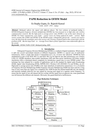 IOSR Journal of Computer Engineering (IOSR-JCE)
e-ISSN: 2278-0661,p-ISSN: 2278-8727, Volume 17, Issue 4, Ver. IV (July – Aug. 2015), PP 61-64
www.iosrjournals.org
DOI: 10.9790/0661-17446164 www.iosrjournals.org 61 | Page
PAPR Reduction in OFDM Model
Er.Stephy Gupta, Er. Rajnish Kansal
1,2,
(CSE , ACET / PTU , India)
Abstract: Multipath reflects the signal with different phases. The best solution of multipath fading is
OFDM.Orthogonal frequency division multiplexing (OFDM) has been focused on in high data rate wireless
communication research. But the high peak to average power ratio (PAPR) is one of the main obstacles of
OFDM. For better transmission, even single – carrier waves are being replaced by multi – carriers. Multi
carrier systems like CDMA and OFDM. In the OFDM system, orthogonally placed sub – carriers are used to
carry the data from the transmitter end to the receiver end. Presence of guard band in this system deals with the
problem of ISI. . But the large Peak – to – Average Power Ratio of these signal have some undesirable effects on
the system.
Keywords: OFDM, PAPR, CCDF, Multipath fading, BER.
I. Introduction
Orthogonal Frequency Division Multiplexing (OFDM) is a method of digital modulation. Which signal
is split into several narrowband channels at different frequencies. OFDM is a special case of multicarrier
transmission, where a single data stream is transmitted over a no. of lower rate subcarrier. OFDM has been
standardized as part of the IEEE 802.11a and IEEE 802.11g for high bit rate data transmission over wireless
LANs [1]. OFDM introduces inter-symbol interference (ISI) and inter-carrier interference (ICI).Inter symbol
interference (ISI) is eliminated almost completely by introducing a guard time in every OFDM symbol. This
technique has been adopted for a number of applications such as the standard for digital audio broadcasting
(DAB), digital video broadcasting (DVB), HIPERLAN/2, Wireless LAN (IEEE802.11x) and WiMax, etc [2].
High peak to average power ratio (PAPR) is the major drawback of multicarrier transmission. It is a Evolution
of Frequency Division Multiplexing (FDM) Frequency Division Multiplexing (FDM) has been used for a long
time to carry more than one signal over a telephone line. FDM divides the channel bandwidth into sub channels
and transmits multiple relatively low rate signals by carrying each signal on a separate carrier frequency. To
ensure that the signal of one sub channel did not overlap with the signal from an adjacent one, some guard-band
was left between the different sub channels. Obviously, this guard-band led to inefficiencies.
Papr Reduction Techniques
 