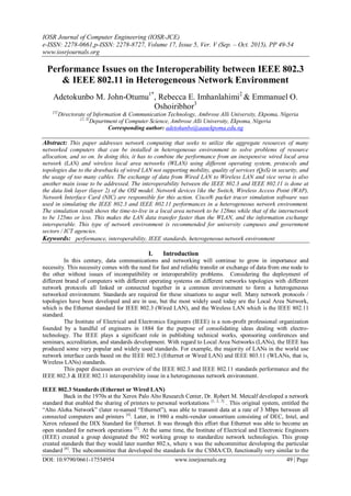 IOSR Journal of Computer Engineering (IOSR-JCE)
e-ISSN: 2278-0661,p-ISSN: 2278-8727, Volume 17, Issue 5, Ver. V (Sep. – Oct. 2015), PP 49-54
www.iosrjournals.org
DOI: 10.9790/0661-17554954 www.iosrjournals.org 49 | Page
Performance Issues on the Interoperability between IEEE 802.3
& IEEE 802.11 in Heterogeneous Network Environment
Adetokunbo M. John-Otumu1*
, Rebecca E. Imhanlahimi2
& Emmanuel O.
Oshoiribhor3
[1]
Directorate of Information & Communication Technology, Ambrose Alli University, Ekpoma, Nigeria
[2, 3]
Department of Computer Science, Ambrose Alli University, Ekpoma, Nigeria
Corresponding author: adetokunbo@aauekpoma.edu.ng
Abstract: This paper addresses network computing that seeks to utilize the aggregate resources of many
networked computers that can be installed in heterogeneous environment to solve problems of resource
allocation, and so on. In doing this, it has to combine the performance from an inexpensive wired local area
network (LAN) and wireless local area networks (WLAN) using different operating system, protocols and
topologies due to the drawbacks of wired LAN not supporting mobility, quality of services (QoS) in security, and
the usage of too many cables. The exchange of data from Wired LAN to Wireless LAN and vice versa is also
another main issue to be addressed. The interoperability between the IEEE 802.3 and IEEE 802.11 is done at
the data link layer (layer 2) of the OSI model. Network devices like the Switch, Wireless Access Point (WAP),
Network Interface Card (NIC) are responsible for this action. Cisco® packet tracer simulation software was
used in simulating the IEEE 802.3 and IEEE 802.11 performances in a heterogeneous network environment.
The simulation result shows the time-to-live in a local area network to be 128ms while that of the internetwork
to be 125ms or less. This makes the LAN data transfer faster than the WLAN, and the information exchange
interoperable. This type of network environment is recommended for university campuses and government
sectors / ICT agencies.
Keywords: performance, interoperability, IEEE standards, heterogeneous network environment
I. Introduction
In this century, data communications and networking will continue to grow in importance and
necessity. This necessity comes with the need for fast and reliable transfer or exchange of data from one node to
the other without issues of incompatibility or interoperability problems. Considering the deployment of
different brand of computers with different operating systems on different networks topologies with different
network protocols all linked or connected together in a common environment to form a heterogeneous
networked environment. Standards are required for these situations to augur well. Many network protocols /
topologies have been developed and are in use, but the most widely used today are the Local Area Network,
which is the Ethernet standard for IEEE 802.3 (Wired LAN), and the Wireless LAN which is the IEEE 802.11
standard.
The Institute of Electrical and Electronics Engineers (IEEE) is a non-profit professional organization
founded by a handful of engineers in 1884 for the purpose of consolidating ideas dealing with electro-
technology. The IEEE plays a significant role in publishing technical works, sponsoring conferences and
seminars, accreditation, and standards development. With regard to Local Area Networks (LANs), the IEEE has
produced some very popular and widely used standards. For example, the majority of LANs in the world use
network interface cards based on the IEEE 802.3 (Ethernet or Wired LAN) and IEEE 803.11 (WLANs, that is,
Wireless LANs) standards.
This paper discusses an overview of the IEEE 802.3 and IEEE 802.11 standards performance and the
IEEE 802.3 & IEEE 802.11 interoperability issue in a heterogeneous network environment.
IEEE 802.3 Standards (Ethernet or Wired LAN)
Back in the 1970s at the Xerox Palo Alto Research Center, Dr. Robert M. Metcalf developed a network
standard that enabled the sharing of printers to personal workstations [1, 2, 3]
. This original system, entitled the
“Alto Aloha Network” (later re-named “Ethernet”), was able to transmit data at a rate of 3 Mbps between all
connected computers and printers [4]
. Later, in 1980 a multi-vendor consortium consisting of DEC, Intel, and
Xerox released the DIX Standard for Ethernet. It was through this effort that Ethernet was able to become an
open standard for network operations [5]
. At the same time, the Institute of Electrical and Electronic Engineers
(IEEE) created a group designated the 802 working group to standardize network technologies. This group
created standards that they would later number 802.x, where x was the subcommittee developing the particular
standard [6]
. The subcommittee that developed the standards for the CSMA/CD, functionally very similar to the
 
