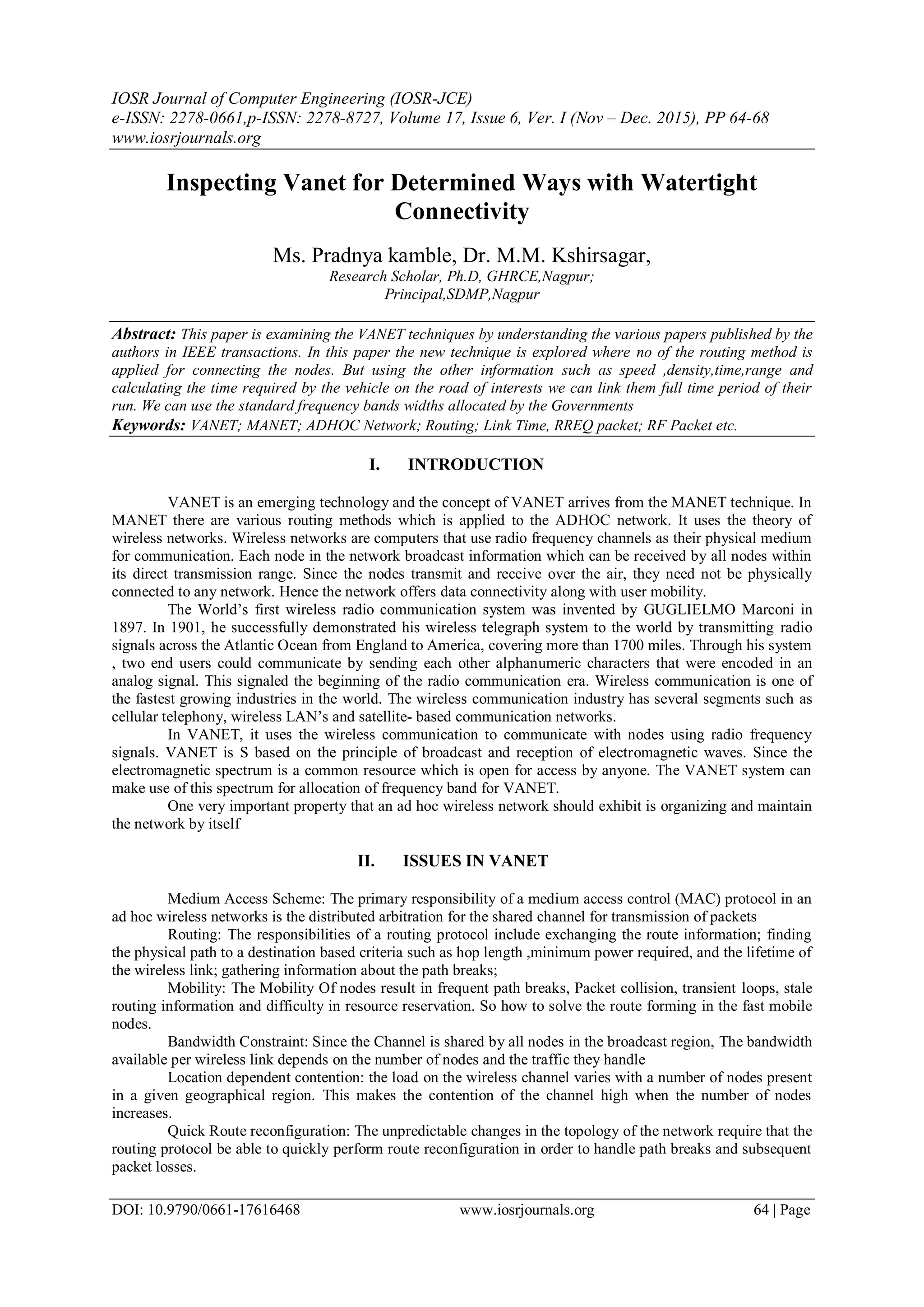 IOSR Journal of Computer Engineering (IOSR-JCE)
e-ISSN: 2278-0661,p-ISSN: 2278-8727, Volume 17, Issue 6, Ver. I (Nov – Dec. 2015), PP 64-68
www.iosrjournals.org
DOI: 10.9790/0661-17616468 www.iosrjournals.org 64 | Page
Inspecting Vanet for Determined Ways with Watertight
Connectivity
Ms. Pradnya kamble, Dr. M.M. Kshirsagar,
Research Scholar, Ph.D, GHRCE,Nagpur;
Principal,SDMP,Nagpur
Abstract: This paper is examining the VANET techniques by understanding the various papers published by the
authors in IEEE transactions. In this paper the new technique is explored where no of the routing method is
applied for connecting the nodes. But using the other information such as speed ,density,time,range and
calculating the time required by the vehicle on the road of interests we can link them full time period of their
run. We can use the standard frequency bands widths allocated by the Governments
Keywords: VANET; MANET; ADHOC Network; Routing; Link Time, RREQ packet; RF Packet etc.
I. INTRODUCTION
VANET is an emerging technology and the concept of VANET arrives from the MANET technique. In
MANET there are various routing methods which is applied to the ADHOC network. It uses the theory of
wireless networks. Wireless networks are computers that use radio frequency channels as their physical medium
for communication. Each node in the network broadcast information which can be received by all nodes within
its direct transmission range. Since the nodes transmit and receive over the air, they need not be physically
connected to any network. Hence the network offers data connectivity along with user mobility.
The World’s first wireless radio communication system was invented by GUGLIELMO Marconi in
1897. In 1901, he successfully demonstrated his wireless telegraph system to the world by transmitting radio
signals across the Atlantic Ocean from England to America, covering more than 1700 miles. Through his system
, two end users could communicate by sending each other alphanumeric characters that were encoded in an
analog signal. This signaled the beginning of the radio communication era. Wireless communication is one of
the fastest growing industries in the world. The wireless communication industry has several segments such as
cellular telephony, wireless LAN’s and satellite- based communication networks.
In VANET, it uses the wireless communication to communicate with nodes using radio frequency
signals. VANET is S based on the principle of broadcast and reception of electromagnetic waves. Since the
electromagnetic spectrum is a common resource which is open for access by anyone. The VANET system can
make use of this spectrum for allocation of frequency band for VANET.
One very important property that an ad hoc wireless network should exhibit is organizing and maintain
the network by itself
II. ISSUES IN VANET
Medium Access Scheme: The primary responsibility of a medium access control (MAC) protocol in an
ad hoc wireless networks is the distributed arbitration for the shared channel for transmission of packets
Routing: The responsibilities of a routing protocol include exchanging the route information; finding
the physical path to a destination based criteria such as hop length ,minimum power required, and the lifetime of
the wireless link; gathering information about the path breaks;
Mobility: The Mobility Of nodes result in frequent path breaks, Packet collision, transient loops, stale
routing information and difficulty in resource reservation. So how to solve the route forming in the fast mobile
nodes.
Bandwidth Constraint: Since the Channel is shared by all nodes in the broadcast region, The bandwidth
available per wireless link depends on the number of nodes and the traffic they handle
Location dependent contention: the load on the wireless channel varies with a number of nodes present
in a given geographical region. This makes the contention of the channel high when the number of nodes
increases.
Quick Route reconfiguration: The unpredictable changes in the topology of the network require that the
routing protocol be able to quickly perform route reconfiguration in order to handle path breaks and subsequent
packet losses.
 