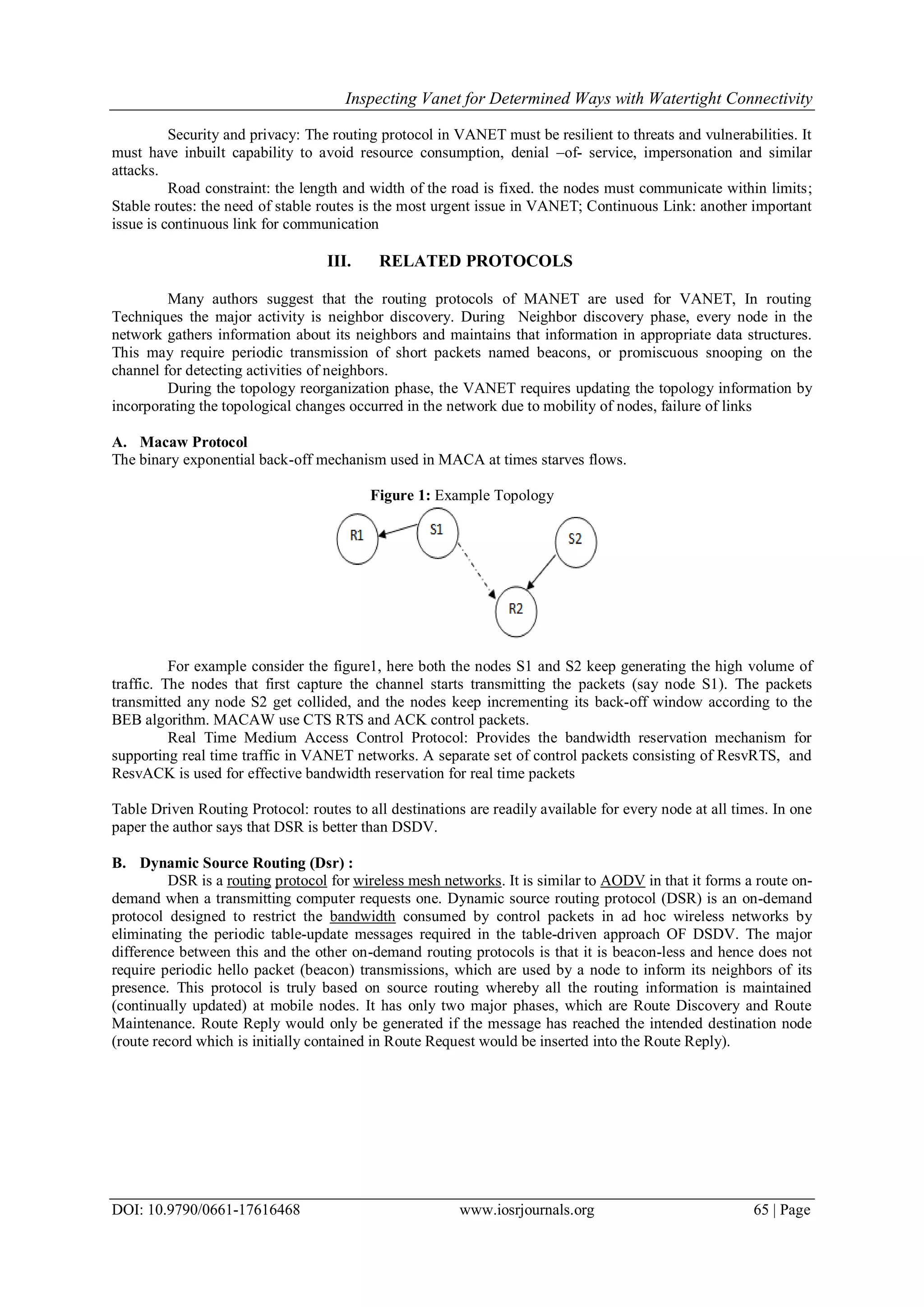 Inspecting Vanet for Determined Ways with Watertight Connectivity
DOI: 10.9790/0661-17616468 www.iosrjournals.org 65 | Page
Security and privacy: The routing protocol in VANET must be resilient to threats and vulnerabilities. It
must have inbuilt capability to avoid resource consumption, denial –of- service, impersonation and similar
attacks.
Road constraint: the length and width of the road is fixed. the nodes must communicate within limits;
Stable routes: the need of stable routes is the most urgent issue in VANET; Continuous Link: another important
issue is continuous link for communication
III. RELATED PROTOCOLS
Many authors suggest that the routing protocols of MANET are used for VANET, In routing
Techniques the major activity is neighbor discovery. During Neighbor discovery phase, every node in the
network gathers information about its neighbors and maintains that information in appropriate data structures.
This may require periodic transmission of short packets named beacons, or promiscuous snooping on the
channel for detecting activities of neighbors.
During the topology reorganization phase, the VANET requires updating the topology information by
incorporating the topological changes occurred in the network due to mobility of nodes, failure of links
A. Macaw Protocol
The binary exponential back-off mechanism used in MACA at times starves flows.
Figure 1: Example Topology
For example consider the figure1, here both the nodes S1 and S2 keep generating the high volume of
traffic. The nodes that first capture the channel starts transmitting the packets (say node S1). The packets
transmitted any node S2 get collided, and the nodes keep incrementing its back-off window according to the
BEB algorithm. MACAW use CTS RTS and ACK control packets.
Real Time Medium Access Control Protocol: Provides the bandwidth reservation mechanism for
supporting real time traffic in VANET networks. A separate set of control packets consisting of ResvRTS, and
ResvACK is used for effective bandwidth reservation for real time packets
Table Driven Routing Protocol: routes to all destinations are readily available for every node at all times. In one
paper the author says that DSR is better than DSDV.
B. Dynamic Source Routing (Dsr) :
DSR is a routing protocol for wireless mesh networks. It is similar to AODV in that it forms a route on-
demand when a transmitting computer requests one. Dynamic source routing protocol (DSR) is an on-demand
protocol designed to restrict the bandwidth consumed by control packets in ad hoc wireless networks by
eliminating the periodic table-update messages required in the table-driven approach OF DSDV. The major
difference between this and the other on-demand routing protocols is that it is beacon-less and hence does not
require periodic hello packet (beacon) transmissions, which are used by a node to inform its neighbors of its
presence. This protocol is truly based on source routing whereby all the routing information is maintained
(continually updated) at mobile nodes. It has only two major phases, which are Route Discovery and Route
Maintenance. Route Reply would only be generated if the message has reached the intended destination node
(route record which is initially contained in Route Request would be inserted into the Route Reply).
 