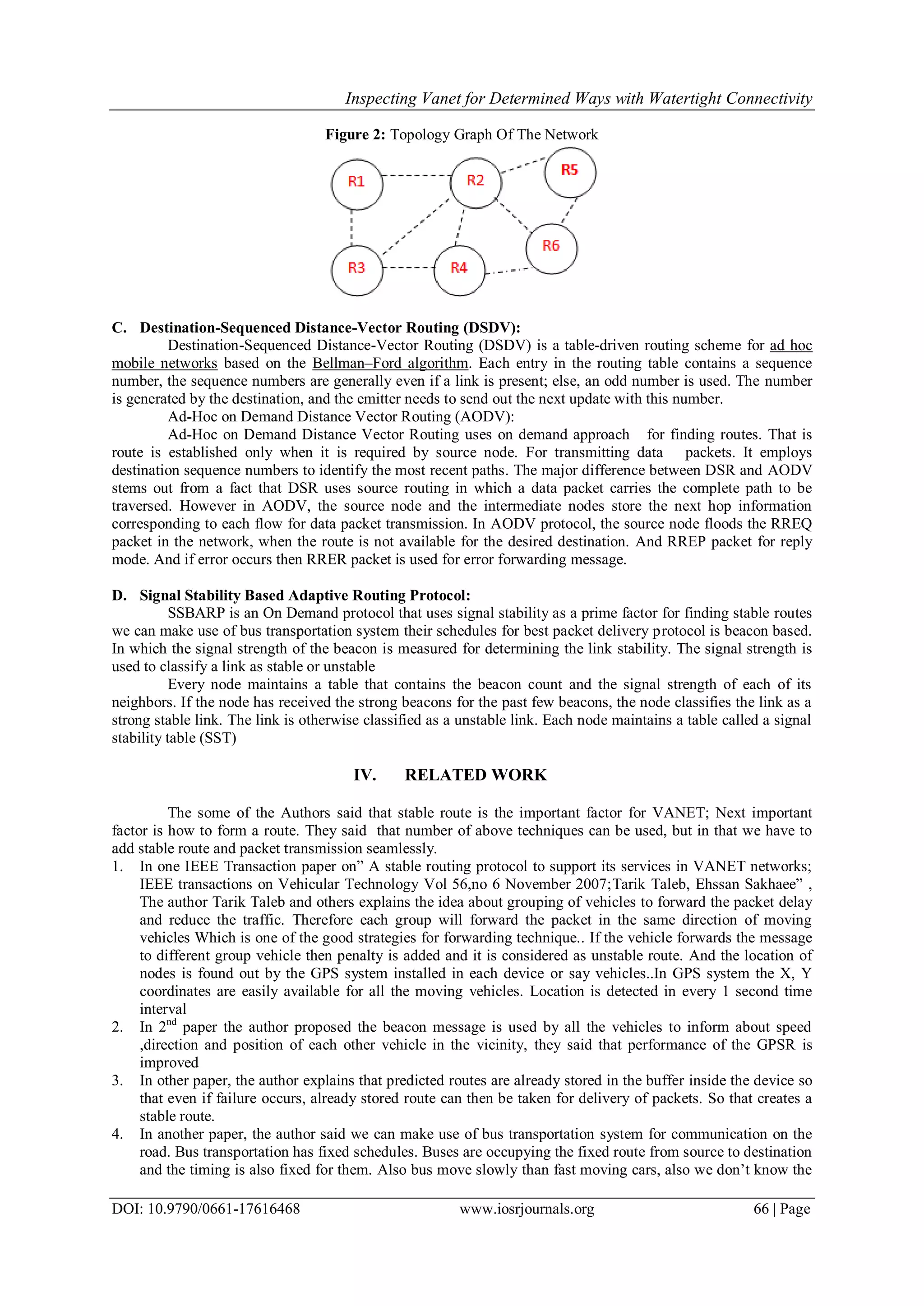 Inspecting Vanet for Determined Ways with Watertight Connectivity
DOI: 10.9790/0661-17616468 www.iosrjournals.org 66 | Page
Figure 2: Topology Graph Of The Network
C. Destination-Sequenced Distance-Vector Routing (DSDV):
Destination-Sequenced Distance-Vector Routing (DSDV) is a table-driven routing scheme for ad hoc
mobile networks based on the Bellman–Ford algorithm. Each entry in the routing table contains a sequence
number, the sequence numbers are generally even if a link is present; else, an odd number is used. The number
is generated by the destination, and the emitter needs to send out the next update with this number.
Ad-Hoc on Demand Distance Vector Routing (AODV):
Ad-Hoc on Demand Distance Vector Routing uses on demand approach for finding routes. That is
route is established only when it is required by source node. For transmitting data packets. It employs
destination sequence numbers to identify the most recent paths. The major difference between DSR and AODV
stems out from a fact that DSR uses source routing in which a data packet carries the complete path to be
traversed. However in AODV, the source node and the intermediate nodes store the next hop information
corresponding to each flow for data packet transmission. In AODV protocol, the source node floods the RREQ
packet in the network, when the route is not available for the desired destination. And RREP packet for reply
mode. And if error occurs then RRER packet is used for error forwarding message.
D. Signal Stability Based Adaptive Routing Protocol:
SSBARP is an On Demand protocol that uses signal stability as a prime factor for finding stable routes
we can make use of bus transportation system their schedules for best packet delivery protocol is beacon based.
In which the signal strength of the beacon is measured for determining the link stability. The signal strength is
used to classify a link as stable or unstable
Every node maintains a table that contains the beacon count and the signal strength of each of its
neighbors. If the node has received the strong beacons for the past few beacons, the node classifies the link as a
strong stable link. The link is otherwise classified as a unstable link. Each node maintains a table called a signal
stability table (SST)
IV. RELATED WORK
The some of the Authors said that stable route is the important factor for VANET; Next important
factor is how to form a route. They said that number of above techniques can be used, but in that we have to
add stable route and packet transmission seamlessly.
1. In one IEEE Transaction paper on” A stable routing protocol to support its services in VANET networks;
IEEE transactions on Vehicular Technology Vol 56,no 6 November 2007;Tarik Taleb, Ehssan Sakhaee” ,
The author Tarik Taleb and others explains the idea about grouping of vehicles to forward the packet delay
and reduce the traffic. Therefore each group will forward the packet in the same direction of moving
vehicles Which is one of the good strategies for forwarding technique.. If the vehicle forwards the message
to different group vehicle then penalty is added and it is considered as unstable route. And the location of
nodes is found out by the GPS system installed in each device or say vehicles..In GPS system the X, Y
coordinates are easily available for all the moving vehicles. Location is detected in every 1 second time
interval
2. In 2nd
paper the author proposed the beacon message is used by all the vehicles to inform about speed
,direction and position of each other vehicle in the vicinity, they said that performance of the GPSR is
improved
3. In other paper, the author explains that predicted routes are already stored in the buffer inside the device so
that even if failure occurs, already stored route can then be taken for delivery of packets. So that creates a
stable route.
4. In another paper, the author said we can make use of bus transportation system for communication on the
road. Bus transportation has fixed schedules. Buses are occupying the fixed route from source to destination
and the timing is also fixed for them. Also bus move slowly than fast moving cars, also we don’t know the
 